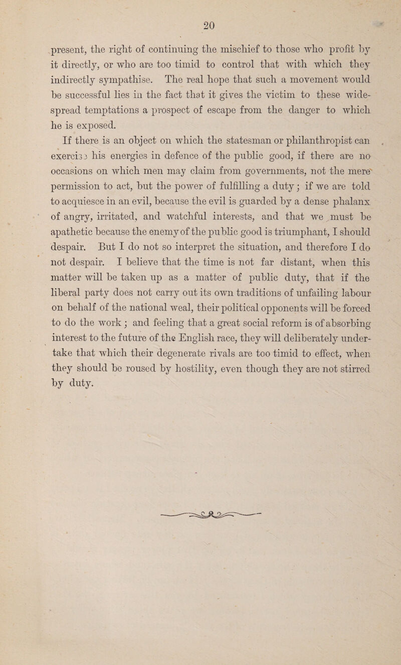 present, the right of continuing the mischief to those who profit by it directly, or who are too timid to control that with which they indirectly sympathise. The real hope that such a movement would he successful lies in the fact that it gives the victim to these wide¬ spread temptations a prospect of escape from the danger to which he is exposed. If there is an object on which the statesman or philanthropist can exercise his energies in defence of the public good, if there are no occasions on which men may claim from governments, not the mere' permission to act, but the power of fulfilling a duty • if we are told to acquiesce in an evil, because the evil is guarded by a dense phalanx of angry, irritated, and watchful interests, and that we must be apathetic because the enemy of the public good is triumphant, I should despair. But I do not so interpret the situation, and therefore I do not despair. I believe that the time is not far distant, when this matter will be taken up as a matter of public duty, that if the liberal party does not carry out its own traditions of unfailing labour on behalf of the national weal, their political opponents will be forced to do the work; and feeling that a great social reform is of absorbing interest to the future of the English race, they will deliberately under¬ take that which their degenerate rivals are too timid to effect, when they should be roused by hostility, even though they are not stirred by duty.