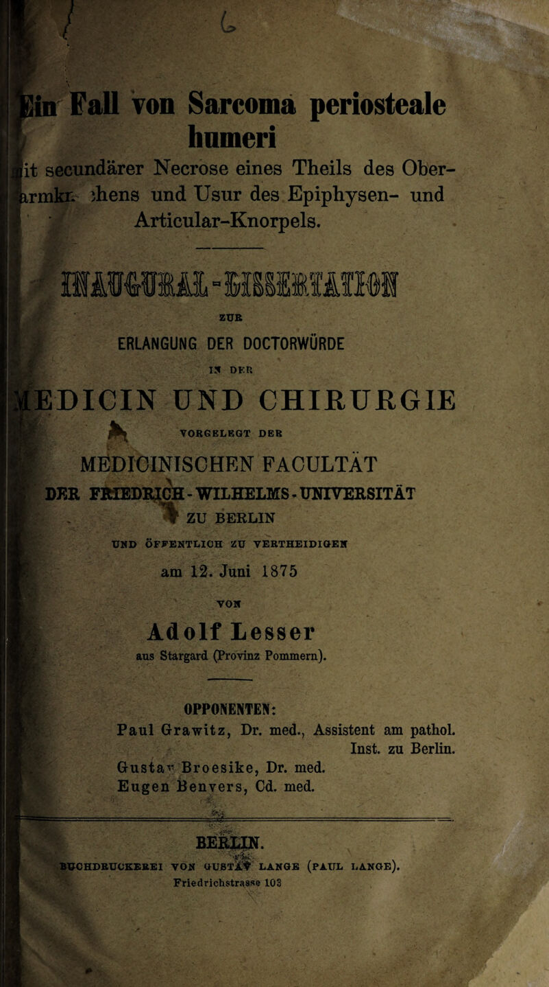 'in Fall von Sarcoma periosteale hnmeri it secundärer Necrose eines Theils des Ober- trmkn ihens und Usur des Epiphysen- und Articular-Knorpels. ZUR ■f ERLANGUNG DER DOCTORWÜRDE IS DER EDICIN UND CHIRURGIE YORGELEGT DER MEDIOINISCHEN FAOULTÄT DER FRIEDRICH - WILHELMS - UNIVERSITÄT % ZU BERLIN UND ÖFFENTLICH ZU YERTHEIDIGEN am 12. Juni 1875 VON Adolf Lesser aus Stargard (Provinz Pommern). OPPONENTEN: Paul Grawitz, Dr. med., Assistent am pathol. Inst, zu Berlin. Gusta- Broesike, Dr. med. Eugen Benvers, Cd. med. BERLIN. BUCHDRUCKEREI VON aUSTÜ# LANGE (PAUL LANGE). FriedrichstraGse 103