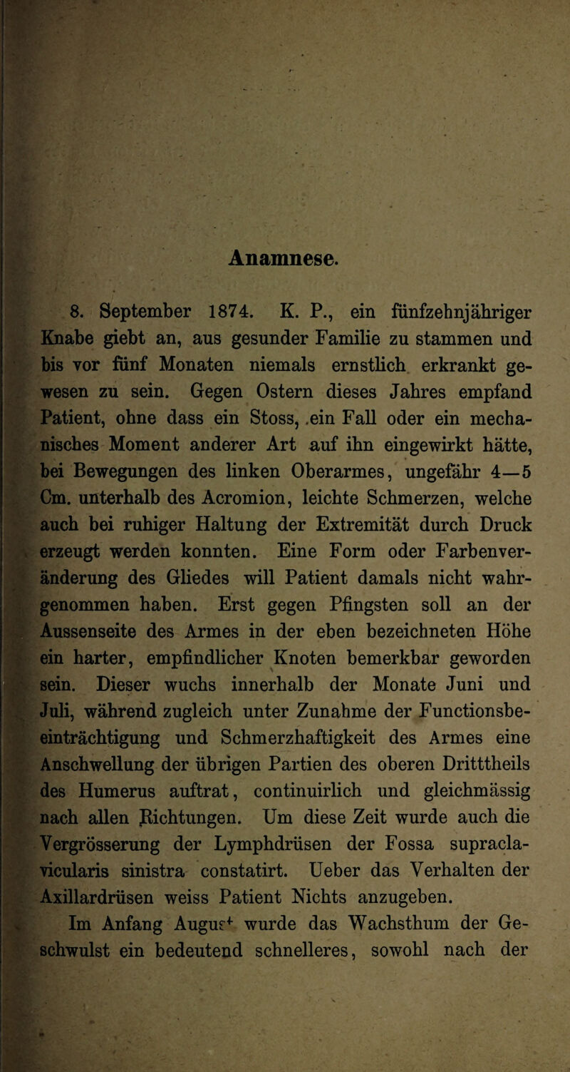 Anamnese. 8. September 1874. K. P., ein fünfzehnjähriger Knabe giebt an, aus gesunder Familie zu stammen und bis vor fünf Monaten niemals ernstlich erkrankt ge¬ wesen zu sein. Gegen Ostern dieses Jahres empfand Patient, ohne dass ein Stoss, .ein Fall oder ein mecha¬ nisches Moment anderer Art auf ihn eingewirkt hätte, bei Bewegungen des linken Oberarmes, ungefähr 4—5 Cm. unterhalb des Acromion, leichte Schmerzen, welche auch bei ruhiger Haltung der Extremität durch Druck erzeugt werden konnten. Eine Form oder Farbenver- änderung des Gliedes will Patient damals nicht wahr¬ genommen haben. Erst gegen Pfingsten soll an der Aussenseite des Armes in der eben bezeichneten Höhe ein harter, empfindlicher Knoten bemerkbar geworden sein. Dieser wuchs innerhalb der Monate Juni und Juli, während zugleich unter Zunahme der Functionsbe¬ einträchtigung und Schmerzhaftigkeit des Armes eine Anschwellung der übrigen Partien des oberen Dritttheils des Humerus auftrat, continuirlich und gleichmässig nach allen Richtungen. Um diese Zeit wurde auch die Vergrösserung der Lymphdrüsen der Fossa supracla- Yicularis sinistra constatirt. Ueber das Verhalten der Axillardrüsen weiss Patient Nichts anzugeben. Im Anfang Augur* wurde das Wachsthum der Ge¬ schwulst ein bedeutend schnelleres, sowohl nach der