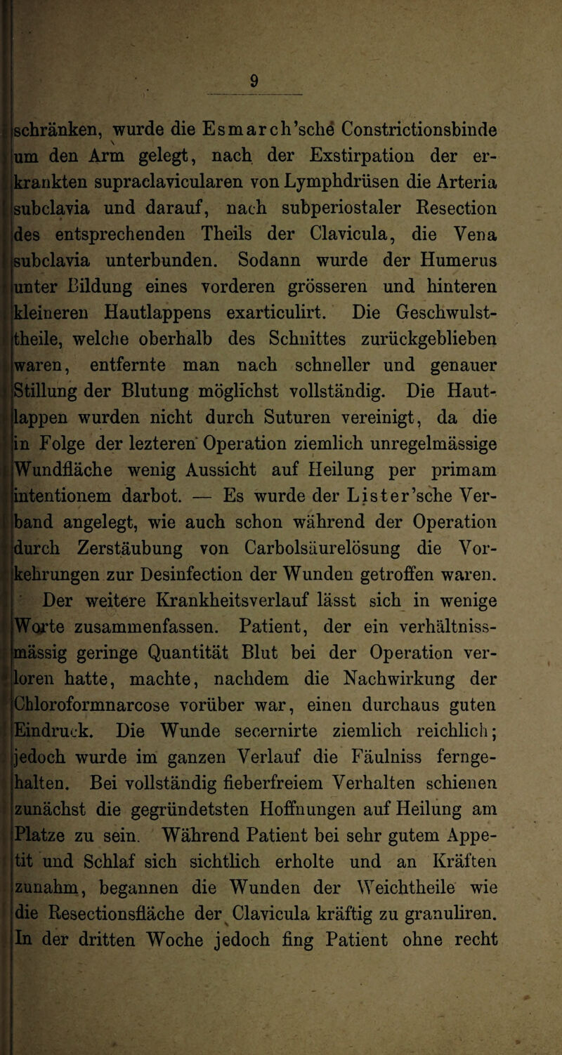 schränken, wurde die Esmarch’sche Constrictionsbinde \ um den Arm gelegt, nach der Exstirpation der er¬ krankten supraelavicularen von Lymphdrüsen die Arteria subclavia und darauf, nach subperiostaler Resection des entsprechenden Theils der Clavicula, die Vena subclavia unterbunden. Sodann wurde der Humerus unter Bildung eines vorderen grösseren und hinteren kleineren Hautlappens exarticulirt. Die Geschwulst- theile, welche oberhalb des Schnittes zurückgeblieben waren, entfernte man nach schneller und genauer Stillung der Blutung möglichst vollständig. Die Haut¬ lappen wurden nicht durch Suturen vereinigt, da die in Folge der lezteren' Operation ziemlich unregelmässige Wundfläche wenig Aussicht auf Heilung per primam intentionem darbot. — Es wurde der Lister’sche Ver- band angelegt, wie auch schon während der Operation durch Zerstäubung von Carbolsäurelösung die Vor¬ kehrungen zur Desinfection der Wunden getroffen waren. Der weitere Krankheitsverlauf lässt sich in wenige Worte zusammenfassen. Patient, der ein verhältniss- mässig geringe Quantität Blut bei der Operation ver¬ loren hatte, machte, nachdem die Nachwirkung der Chloroformnarcose vorüber war, einen durchaus guten Eindruck. Die Wunde secernirte ziemlich reichlich; jedoch wurde im ganzen Verlauf die Fäulniss fernge¬ halten. Bei vollständig fieberfreiem Verhalten schienen zunächst die gegründetsten Hoffnungen auf Heilung am Platze zu sein. Während Patient bei sehr gutem Appe¬ tit und Schlaf sich sichtlich erholte und an Kräften zunahm, begannen die Wunden der Weichtheile wie die Resectionsfläche der Clavicula kräftig zu granuliren. In der dritten Woche jedoch fing Patient ohne recht