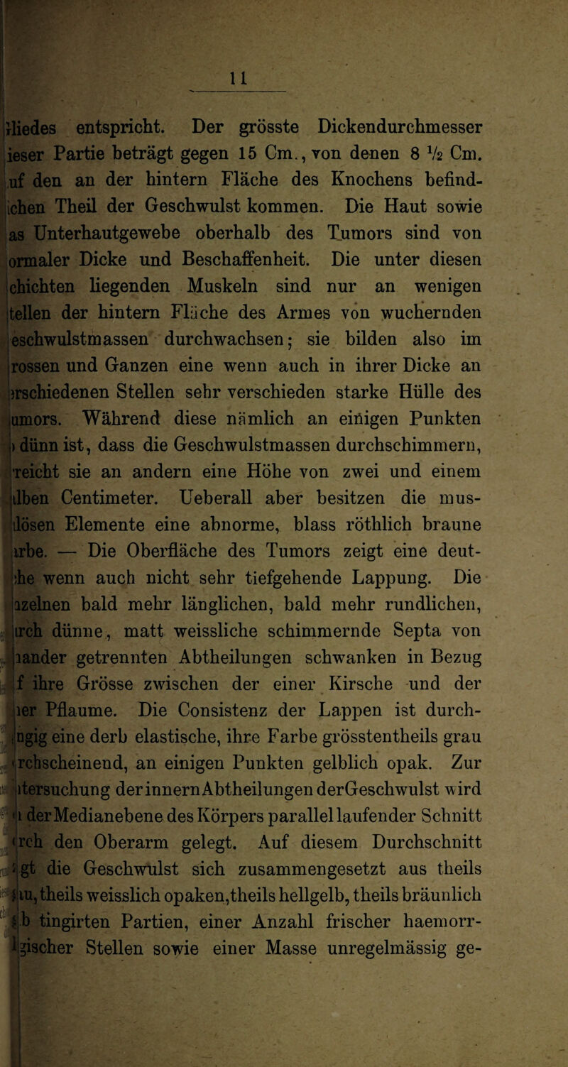 jrliedes entspricht. Der grösste Dickendurchmesser ieser Partie beträgt gegen 15 Cm., von denen 8 V2 Cm. uf den an der hintern Fläche des Knochens befind- ichen Theil der Geschwulst kommen. Die Haut sowie as Unterhautgewebe oberhalb des Tumors sind von ormaler Dicke und Beschaffenheit. Die unter diesen chichten liegenden Muskeln sind nur an wenigen teilen der hintern Fläche des Armes von wuchernden eschwulstmassen durchwachsen: sie bilden also im rossen und Ganzen eine wenn auch in ihrer Dicke an irschiedenen Stellen sehr verschieden starke Hülle des umors. Während diese nämlich an einigen Punkten > dünn ist, dass die Geschwulstmassen durchschimmern, ‘reicht sie an andern eine Höhe von zwei und einem ilben Centimeter. Ueberall aber besitzen die mus- ilösen Elemente eine abnorme, blass röthlich braune irbe. — Die Oberfläche des Tumors zeigt eine deut- ;he wenn auch nicht sehr tiefgehende Lappung. Die izelnen bald mehr länglichen, bald mehr rundlichen, irch dünne , matt weissliche schimmernde Septa von jiander getrennten Abtheilungen schwanken in Bezug f ihre Grösse zwischen der einer Kirsche und der 1er Pflaume. Die Consistenz der Lappen ist durch- ;ngig eine derb elastische, ihre Farbe grösstentheils grau < rchscheinend, an einigen Punkten gelblich opak. Zur n Versuchung derinnernAbtheilungenderGeschwulst wird «1 der Medianebene des Körpers parallel laufender Schnitt <rch den Oberarm gelegt. Auf diesem Durchschnitt r# gt die Geschwulst sich zusammengesetzt aus theils iu, theils weisslich opaken,theils hellgelb, theils bräunlich £ b tingirten Partien, einer Anzahl frischer haemorr- lgischer Stellen sowie einer Masse unregelmässig ge-