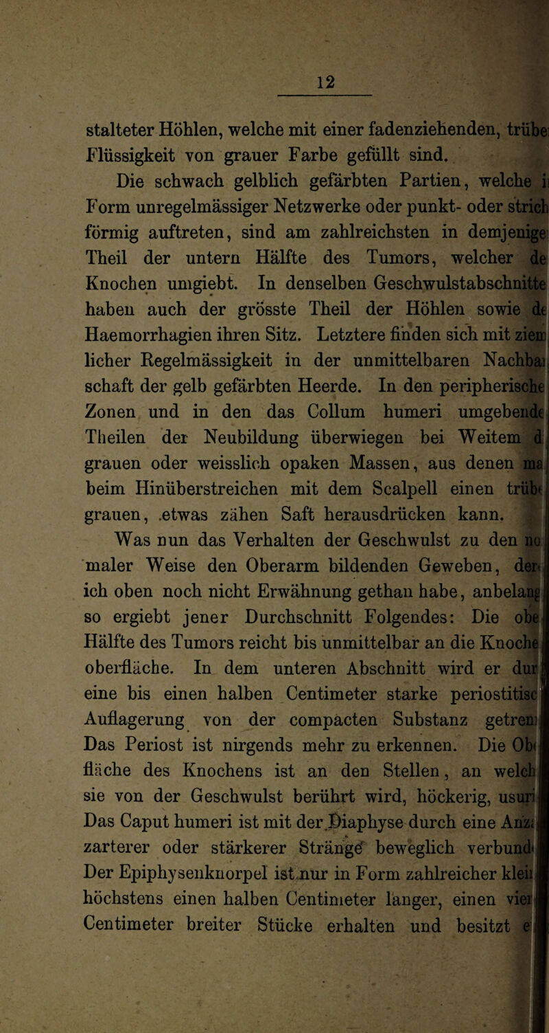 stalteter Hohlen, welche mit einer fadenziehenden, trübe Flüssigkeit von grauer Farbe gefüllt sind. Die schwach gelblich gefärbten Partien, welche ii Form unregelmässiger Netzwerke oder punkt- oder strich förmig auftreten, sind am zahlreichsten in demjenigen Theil der untern Hälfte des Tumors, welcher de Knochen umgiebt. In denselben Geschwulstabschnitte haben auch der grösste Theil der Höhlen sowie dt Haemorrhagien ihren Sitz. Letztere finden sich mit ziem, licher Regelmässigkeit in der unmittelbaren Nachbai schaft der gelb gefärbten Heerde. In den peripherische Zonen und in den das Collum humeri umgebende Theilen der Neubildung überwiegen bei Weitem d grauen oder weisslieh opaken Massen, aus denen ms beim Hinüb erstreichen mit dem Scalpell einen trübt grauen, .etwas zähen Saft herausdrücken kann. Was nun das Verhalten der Geschwulst zu den nc maler Weise den Oberarm bildenden Geweben, der ich oben noch nicht Erwähnung gethau habe, anbelan^ so ergiebt jener Durchschnitt Folgendes: Die obe Hälfte des Tumors reicht bis unmittelbar an die Knoche Oberfläche. In dem unteren Abschnitt wird er dur eine bis einen halben Centimeter starke periostitisc I Auflagerung von der compacten Substanz getreml Das Periost ist nirgends mehr zu erkennen. Die Ob(| fläche des Knochens ist an den Stellen, an welchI sie von der Geschwulst berührt wird, höckerig, usuril Das Caput humeri ist mit der Diaphyse durch eine Ahz;i .»» i zarterer oder stärkerer Stränge beweglich verbünd* 1 Der Epiphysenknorpel istnur in Form zahlreicher kleii;I höchstens einen halben Centimeter langer, einen vieiB Centimeter breiter Stücke erhalten und besitzt e:|