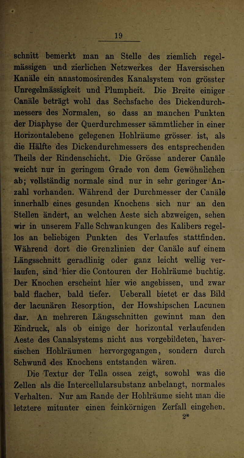 schnitt bemerkt man an Stelle des ziemlich regel¬ mässigen und zierlichen Netzwerkes der Haversischen Kanäle ein anastomosirendes Kanalsystem von grösster Unregelmässigkeit und Plumpheit. Die Breite einiger Canäle beträgt wohl das Sechsfache des Dickendurch¬ messers des Normalen, so dass an manchen Punkten der Diaphyse der Querdurchmesser sämmtlicher in einer Horizontalebene gelegenen Hohlräume grösser ist, als die Hälfte des Dickendurchmessers des entsprechenden Theils der Rindenschicht. Die Grösse anderer Canäle weicht nur in geringem Grade von dem Gewöhnlichen ab; vollständig normale sind nur in sehr geringer An¬ zahl vorhanden. Während der Durchmesser der Canäle innerhalb eines gesunden Knochens sich nur an den Stellen ändert, an welchen Aeste sich abzweigen, sehen wir in unserem Falle Schwankungen des Kalibers regel¬ los an beliebigen Punkten des Verlaufes stattfinden. Während dort die Grenzlinien der Canäle auf einem Längsschnitt geradlinig oder ganz leicht wellig ver¬ laufen, sind hier die Contouren der Hohlräume buchtig. Der Knochen erscheint hier wie angebissen, und zwar bald flacher, bald tiefer. Ueberall bietet er das Bild der lacunären Resorption, der Howshipschen Lacunen dar. An mehreren Längsschnitten gewinnt man den Eindruck, als ob einige der horizontal verlaufenden Aeste des Canalsystems nicht aus vorgebildeten, haver¬ sischen Hohlräumen hervorgegangen, sondern durch Schwund des Knochens entstanden wären. Die Textur der Telia ossea zeigt, sowohl was die Zellen als die Intercellularsubstanz anbelangt, normales Verhalten. Nur am Rande der Hohlräume sieht man die letztere mitunter einen feinkörnigen Zerfall eingehen. 2*