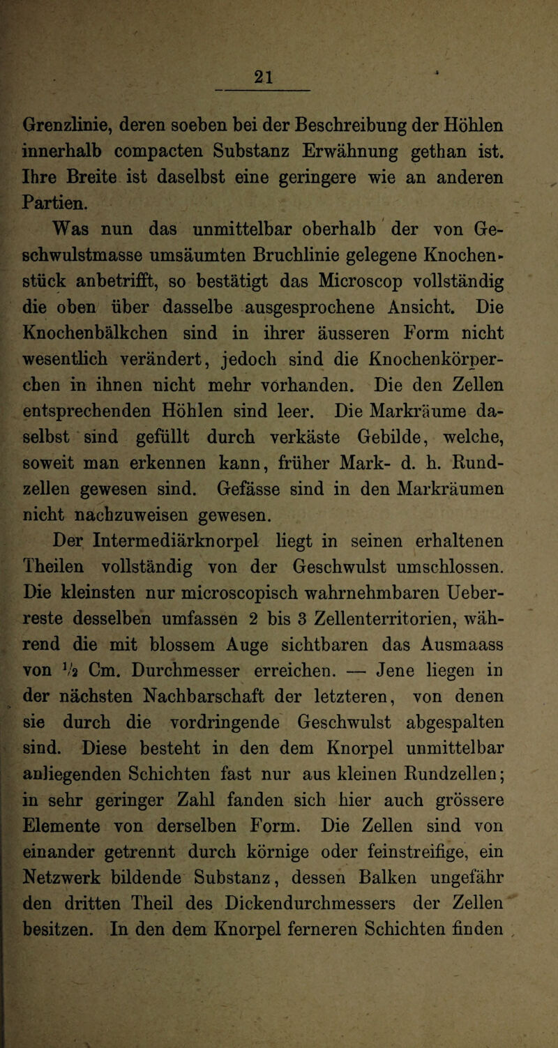 Grenzlinie, deren soeben bei der Beschreibung der Höhlen innerhalb compacten Substanz Erwähnung gethan ist. Ihre Breite ist daselbst eine geringere wie an anderen Partien. Was nun das unmittelbar oberhalb der von Ge¬ schwulstmasse umsäumten Bruchlinie gelegene Knochen- stück anbetrifft, so bestätigt das Microscop vollständig die oben über dasselbe ausgesprochene Ansicht. Die Knochenbälkchen sind in ihrer äusseren Form nicht wesentlich verändert, jedoch sind die Knochenkörper¬ chen in ihnen nicht mehr vorhanden. Die den Zellen entsprechenden Höhlen sind leer. Die Markräume da¬ selbst sind gefüllt durch verkäste Gebilde, welche, soweit man erkennen kann, früher Mark- d. h. Rund¬ zellen gewesen sind. Gefässe sind in den Markräumen nicht nachzuweisen gewesen. Der Intermediärknorpel liegt in seinen erhaltenen Theilen vollständig von der Geschwulst umschlossen. Die kleinsten nur microscopisch wahrnehmbaren Ueber- reste desselben umfassen 2 bis 3 Zellenterritorien, wäh¬ rend die mit blossem Auge sichtbaren das Ausmaass von Vs Cm. Durchmesser erreichen. — Jene liegen in der nächsten Nachbarschaft der letzteren, von denen sie durch die vordringende Geschwulst abgespalten sind. Diese besteht in den dem Knorpel unmittelbar anliegenden Schichten fast nur aus kleinen Rundzellen; in sehr geringer Zahl fanden sich hier auch grössere Elemente von derselben Form. Die Zellen sind von einander getrennt durch körnige oder feinstreifige, ein Netzwerk bildende Substanz, dessen Balken ungefähr den dritten Theil des Dickendurchmessers der Zellen besitzen. In den dem Knorpel ferneren Schichten finden ,