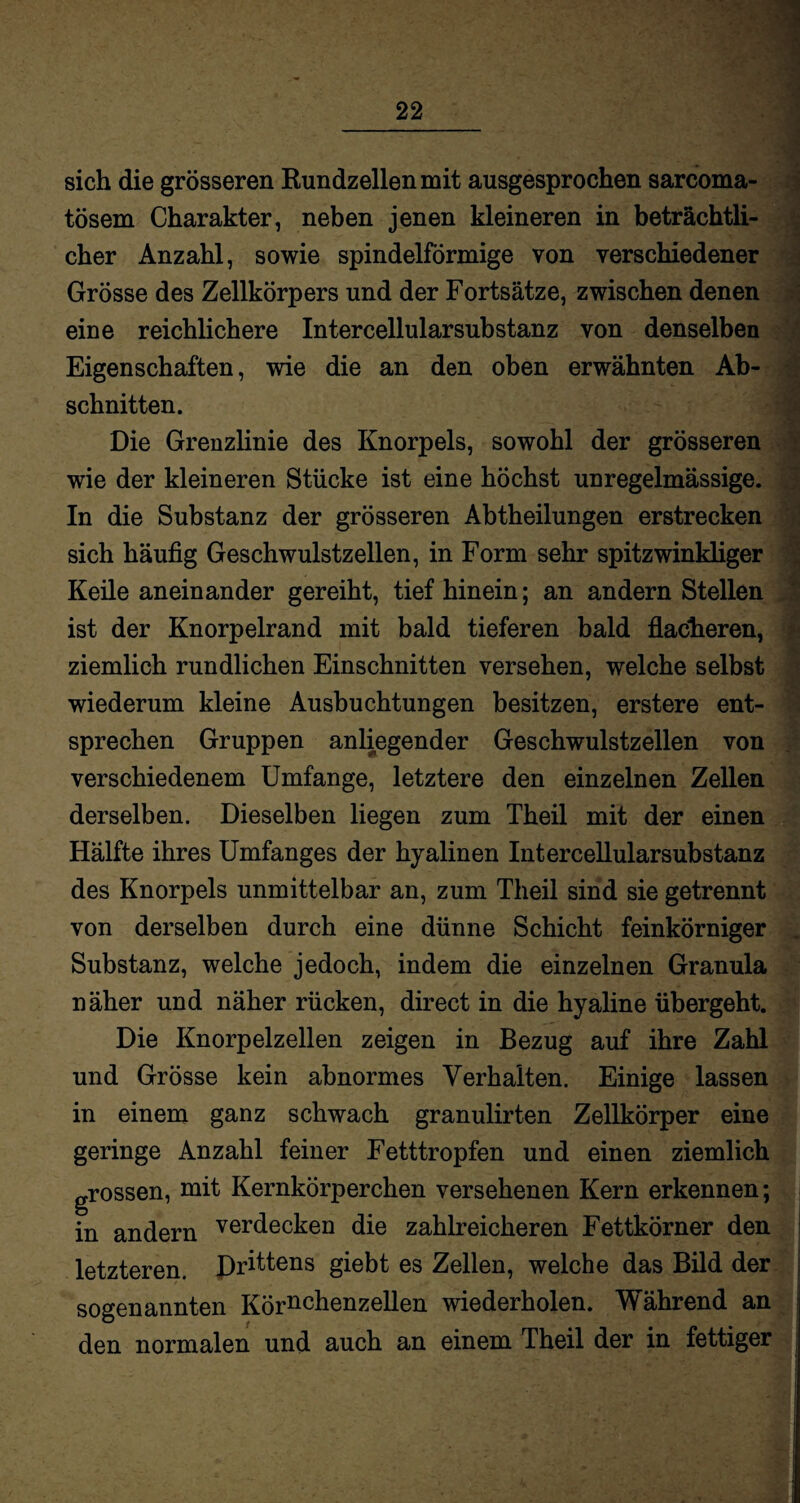 sich die grösseren Rundzellen mit ausgesprochen sarcoma- tösem Charakter, neben jenen kleineren in beträchtli¬ cher Anzahl, sowie spindelförmige von verschiedener Grösse des Zellkörpers und der Fortsätze, zwischen denen eine reichlichere Intercellularsubstanz von denselben Eigenschaften, wie die an den oben erwähnten Ab¬ schnitten. Die Grenzlinie des Knorpels, sowohl der grösseren wie der kleineren Stücke ist eine höchst unregelmässige. In die Substanz der grösseren Abtheilungen erstrecken sich häufig Geschwulstzellen, in Form sehr spitzwinkliger Keile aneinander gereiht, tief hinein; an andern Stellen ist der Knorpelrand mit bald tieferen bald flacheren, ziemlich rundlichen Einschnitten versehen, welche selbst wiederum kleine Ausbuchtungen besitzen, erstere ent¬ sprechen Gruppen anliegender Geschwulstzellen von verschiedenem Umfange, letztere den einzelnen Zellen derselben. Dieselben liegen zum Theil mit der einen Hälfte ihres Umfanges der hyalinen Intercellularsubstanz des Knorpels unmittelbar an, zum Theil sind sie getrennt von derselben durch eine dünne Schicht feinkörniger Substanz, welche jedoch, indem die einzelnen Granula näher und näher rücken, direct in die hyaline übergeht. Die Knorpelzellen zeigen in Bezug auf ihre Zahl und Grösse kein abnormes Verhalten. Einige lassen in einem ganz schwach granulirten Zellkörper eine geringe Anzahl feiner Fetttropfen und einen ziemlich grossen, mit Kernkörperchen versehenen Kern erkennen; in andern verdecken die zahlreicheren Fettkörner den j letzteren. Drittens giebt es Zellen, welche das Bild der j sogenannten Körnchenzellen wiederholen. Während an den normalen und auch an einem Theil der in fettiger