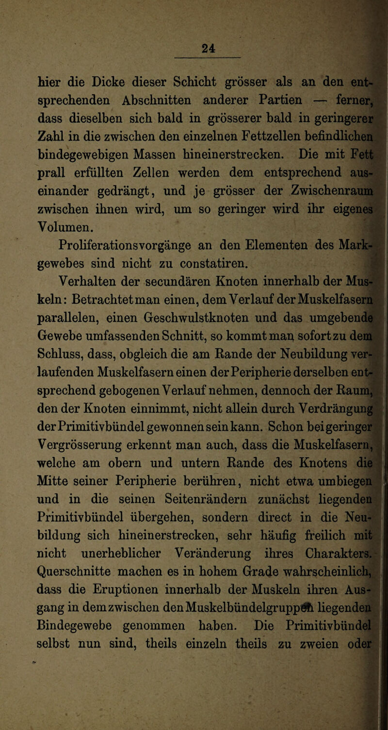 hier die Dicke dieser Schicht grösser als an den ent¬ sprechenden Abschnitten anderer Partien — ferner, dass dieselben sich bald in grösserer bald in geringerer Zahl in die zwischen den einzelnen Fettzellen befindlichen bindegewebigen Massen hinein erstrecken. Die mit Fett prall erfüllten Zellen werden dem entsprechend aus¬ einander gedrängt, und je grösser der Zwischenraum zwischen ihnen wird, um so geringer wird ihr eigenes Volumen. Proliferationsvorgänge an den Elementen des Mark¬ gewebes sind nicht zu constatiren. Verhalten der secundären Knoten innerhalb der Mus¬ keln: Betrachtet man einen, dem Verlauf der Muskelfasern parallelen, einen Geschwulstknoten und das umgebende Gewebe umfassenden Schnitt, so kommt map sofort zu dem Schluss, dass, obgleich die am Rande der Neubildung ver¬ laufenden Muskelfasern einen der Peripherie derselben ent¬ sprechend gebogenen Verlauf nehmen, dennoch der Raum, den der Knoten einnimmt, nicht allein durch Verdrängung der Primitivbündel gewonnen sein kann. Schon bei geringer Vergrösserung erkennt man auch, dass die Muskelfasern, welche am obern und untern Rande des Knotens die Mitte seiner Peripherie berühren, nicht etwa umbiegen und in die seinen Seitenrändern zunächst liegenden Primitivbündel übergehen, sondern direct in die Neu¬ bildung sich hineinerstrecken, sehr häufig freilich mit nicht unerheblicher Veränderung ihres Charakters. Querschnitte machen es in hohem Grade wahrscheinlich, dass die Eruptionen innerhalb der Muskeln ihren Aus¬ gang in dem zwischen denMuskelbündelgrupp&i liegenden Bindegewebe genommen haben. Die Primitivbündel selbst nun sind, theils einzeln theiis zu zweien oder
