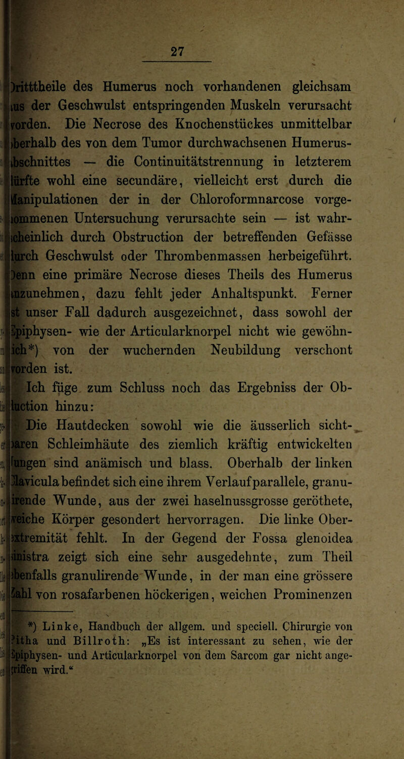 )ritttbeile des Humerus noch vorhandenen gleichsam tus der Geschwulst entspringenden Muskeln verursacht worden. Die Necrose des Knochenstückes unmittelbar Oberhalb des von dem Tumor durchwachsenen Humerus- f Lbschnittes — die Continuitätstrennung in letzterem dürfte wohl eine secundäre, vielleicht erst durch die Manipulationen der in der Chloroformnarcose vorge- jiommenen Untersuchung verursachte sein — ist wahr¬ scheinlich durch Obstruction der betreffenden Gefässe lurch Geschwulst oder Thrombenmassen herbeigeführt. )enn eine primäre Necrose dieses Theils des Humerus mzunehmen, dazu fehlt jeder Anhaltspunkt. Ferner st unser Fall dadurch ausgezeichnet, dass sowohl der vlSpiphysen- wie der Articularknorpel nicht wie gewöhn¬ lich*) von der wuchernden Neubildung verschont Jrorden ist. fleh füge zum Schluss noch das Ergebniss der Ob- ction hinzu: ![ Die Hautdecken sowohl wie die äusserlich sicht- el)aren Schleimhäute des ziemlich kräftig entwickelten iJFungen sind anämisch und blass. Oberhalb der linken fc.jjlavicula befindet sich eine ihrem Verlauf parallele, granu- irende Wunde, aus der zwei haselnussgrosse geröthete, veiche Körper gesondert hervorragen. Die linke Ober- ixtremität fehlt. In der Gegend der Fossa glenoidea Jjdnistra zeigt sich eine sehr ausgedehnte, zum Theil ; ebenfalls granulirende Wunde, in der man eine grössere )jJSahl von rosafarbenen höckerigen, weichen Prominenzen M-— *) Linke, Handbuch der allgem. und speciell. Chirurgie von ?itha und Billroth: „Es ist interessant zu sehen, wie der Epiphysen- und Articularknorpel von dem Sarcom gar nicht ange¬ griffen wird.“