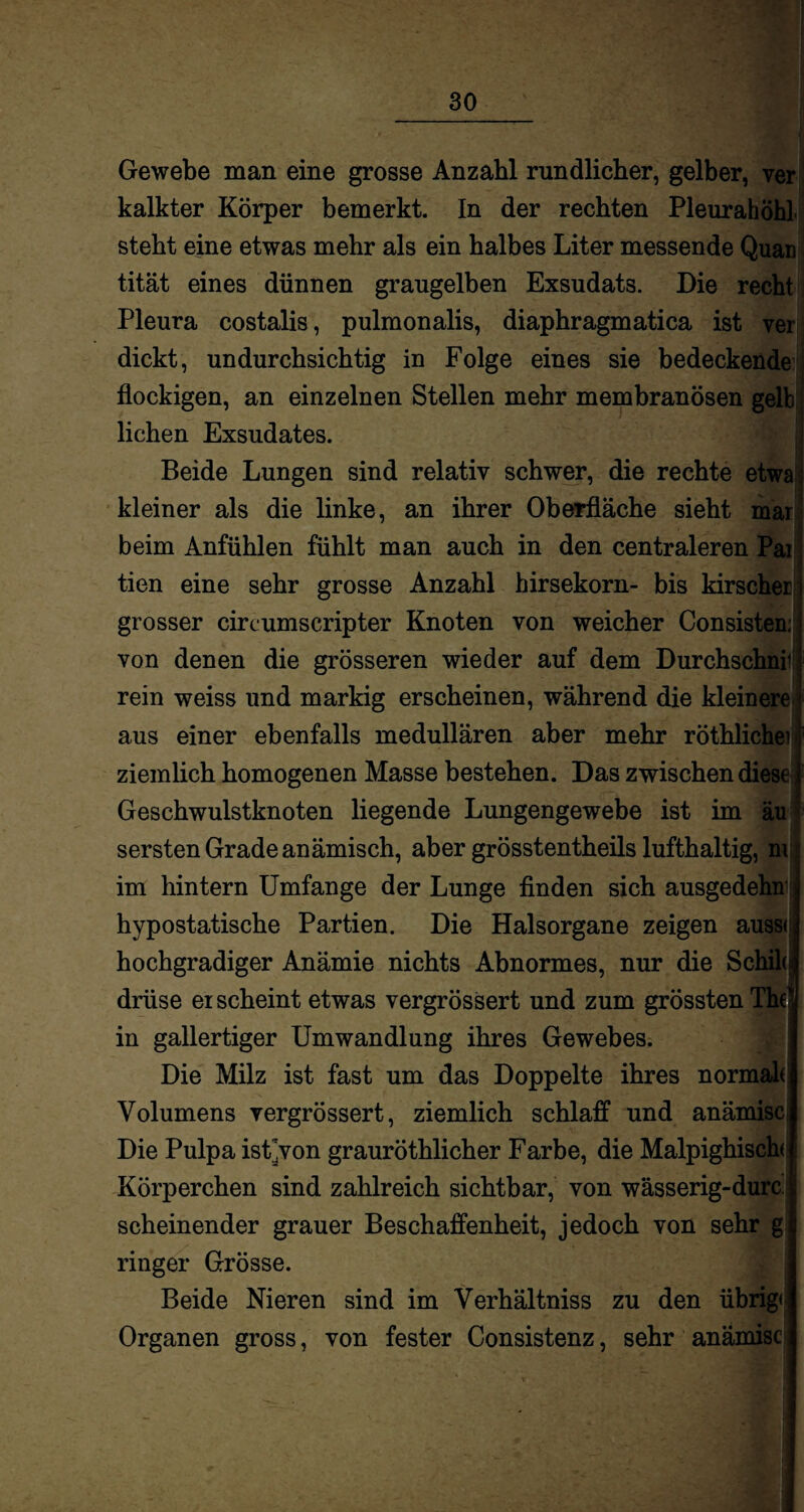 Gewebe man eine grosse Anzahl rundlicher, gelber, ver kalkter Körper bemerkt. In der rechten Pleurahöhl steht eine etwas mehr als ein halbes Liter messende Quar tität eines dünnen graugelben Exsudats. Die recht Pleura costalis, pulmonalis, diaphragmatica ist ver dickt, undurchsichtig in Folge eines sie bedeckende flockigen, an einzelnen Stellen mehr membranösen gelb liehen Exsudates. Beide Lungen sind relativ schwer, die rechte etwa: kleiner als die linke, an ihrer Oberfläche sieht mar beim Anfühlen fühlt man auch in den centraleren Pai tien eine sehr grosse Anzahl birsekorn- bis kirscher grosser circumscripter Knoten von weicher Consisten;; von denen die grösseren wieder auf dem Durchschnir rein weiss und markig erscheinen, während die kleinere aus einer ebenfalls medullären aber mehr röthlichei ziemlich homogenen Masse bestehen. Das zwischen diese Geschwulstknoten liegende Lungengewebe ist im äu sersten Grade anämisch, aber grösstentheils lufthaltig, m im hintern Umfange der Lunge finden sich ausgedehn hypostatische Partien. Die Halsorgane zeigen auss< hochgradiger Anämie nichts Abnormes, nur die Schiki drüse erscheint etwas vergrössert und zum grössten The‘ in gallertiger Umwandlung ihres Gewebes. Die Milz ist fast um das Doppelte ihres normak Volumens vergrössert, ziemlich schlaff und anämisc Die Pulpa ist’von grauröthlicher Farbe, die Malpighisch( Körperchen sind zahlreich sichtbar, von wässerig-durc scheinender grauer Beschaffenheit, jedoch von sehr g ringer Grösse. Beide Nieren sind im Verhältniss zu den übrig Organen gross, von fester Consistenz, sehr anämisc