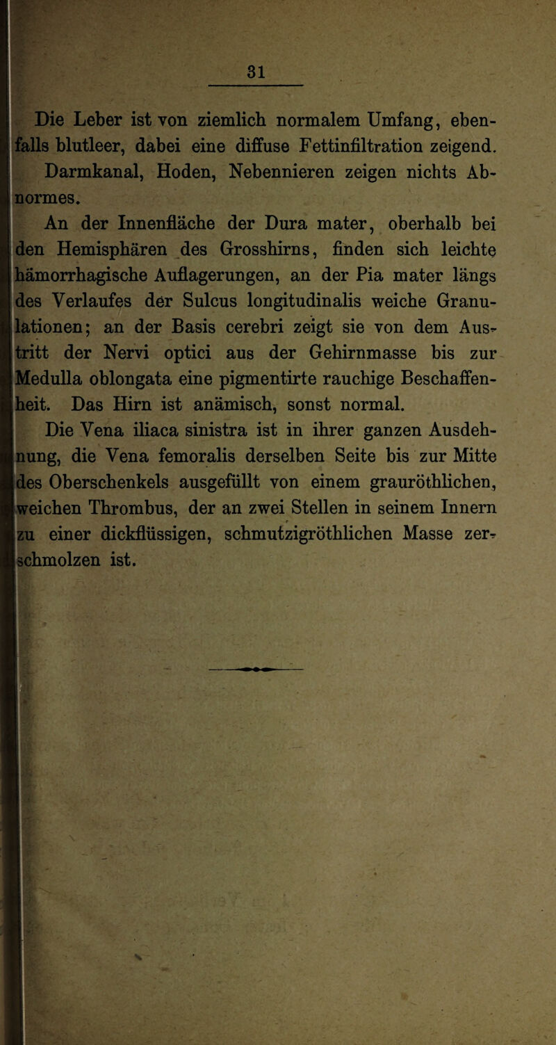 Die Leber ist von ziemlich normalem Umfang, eben¬ falls blutleer, dabei eine diffuse Fettinfiltration zeigend. Darmkanal, Hoden, Nebennieren zeigen nichts Ab¬ normes. An der Innenfläche der Dura mater, oberhalb bei den Hemisphären des Grosshirns, finden sich leichte hämorrhagische Auflagerungen, an der Pia mater längs des Verlaufes der Sulcus longitudinalis weiche Granu¬ lationen; an der Basis cerebri zeigt sie von dem Aus^- tritt der Nervi optici aus der Gehirnmasse bis zur iMedulla oblongata eine pigmentirte rauchige Beschaffen- I heit. Das Hirn ist anämisch, sonst normal. Die Vena iliaca sinistra ist in ihrer ganzen Ausdeh¬ nung, die Vena femoralis derselben Seite bis zur Mitte des Oberschenkels ausgefüllt von einem grauröthlichen, | weichen Thrombus, der an zwei Stellen in seinem Innern f i einer dickflüssigen, schmutzigröthlichen Masse zerr ihmolzen ist.