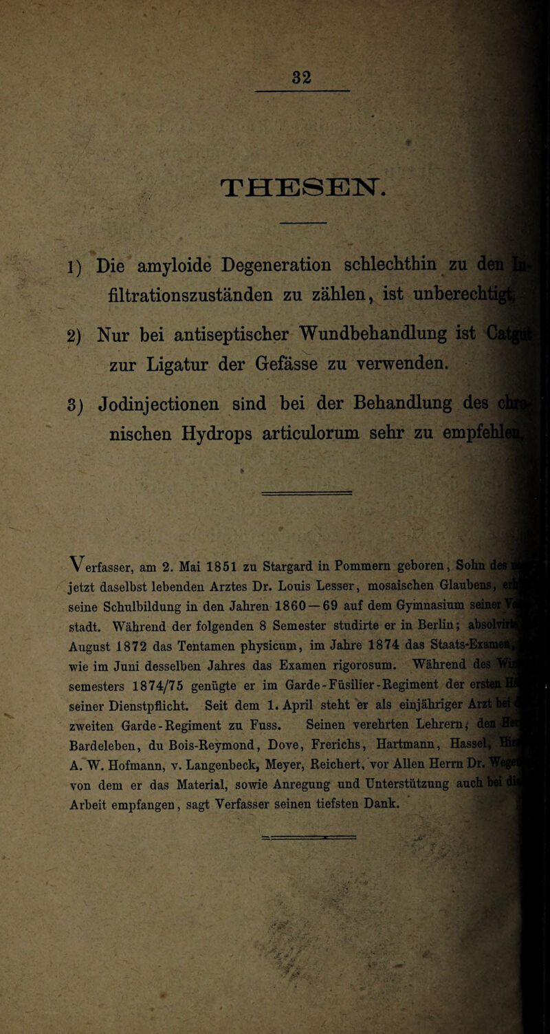 THESEN. 1) Die amyloide Degeneration schlechthin zu den filtrationszuständen zu zählen, ist unherechtij 2) Nur bei antiseptischer Wundbehandlung ist Cal zur Ligatur der Gefässe zu verwenden. 3) Jodinjectionen sind bei der Behandlung des cl nischen Hydrops articulorum sehr zu empfehh Verfasser, am 2. Mai 1851 zu Stargard in Pommern geboren, Sohn des jetzt daselbst lebenden Arztes Dr. Louis Lesser, mosaischen Glaubens, e seine Schulbildung in den Jahren 1860 — 69 auf dem Gymnasium seiner 1 stadt. Während der folgenden 8 Semester studirte er in Berlin; absolvh August 1872 das Tentamen physicum, im Jahre 1874 das Staats-Examer wie im Juni desselben Jahres das Examen rigorosum. Während des Semesters 1874/75 genügte er im Garde-Füsilier-Regiment der ersten 1 seiner Dienstpflicht. Seit dem 1. April steht er als einjähriger Arzt zweiten Garde - Regiment zu Fuss. Seinen verehrten Lehrern; den Bardeleben, du Bois-Reymond, Dove, Frerichs, Hartmann, Hassel, A. W. Hofmann, v. Langenbeck, Meyer, Reichert, vor Allen Herrn Dr. We von dem er das Material, sowie Anregung und Unterstützung auch bei i Arbeit empfangen, sagt Verfasser seinen tiefsten Dank.