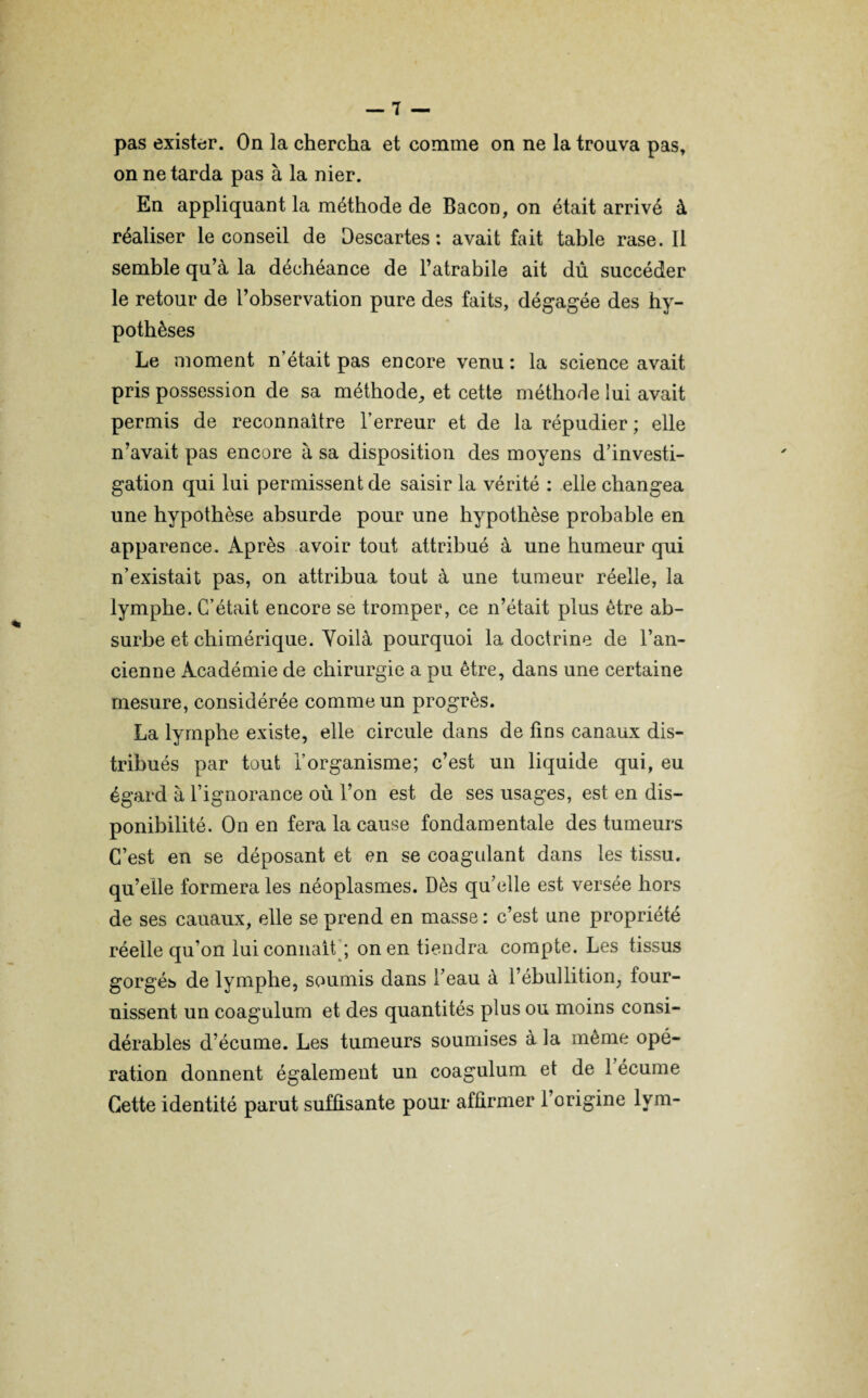 pas exister. On la chercha et comme on ne la trouva pas, on ne tarda pas à la nier. En appliquant la méthode de Bacon, on était arrivé à réaliser le conseil de Descartes: avait fait table rase. Il semble qu’à la déchéance de l’atrabile ait dû succéder le retour de l’observation pure des faits, dégagée des hy¬ pothèses Le moment n’était pas encore venu : la science avait pris possession de sa méthode, et cette méthode lui avait permis de reconnaître l’erreur et de la répudier; elle n’avait pas encore à sa disposition des moyens d’investi¬ gation qui lui permissent de saisir la vérité : elle changea une hypothèse absurde pour une hypothèse probable en apparence. Après avoir tout attribué à une humeur qui n’existait pas, on attribua tout à une tumeur réelle, la lymphe. C’était encore se tromper, ce n’était plus être ab- surbe et chimérique. Voilà pourquoi la doctrine de l’an¬ cienne Académie de chirurgie a pu être, dans une certaine mesure, considérée comme un progrès. La lymphe existe, elle circule dans de lins canaux dis¬ tribués par tout l’organisme; c’est un liquide qui, eu égard à l’ignorance où l’on est de ses usages, est en dis¬ ponibilité. On en fera la cause fondamentale des tumeurs C’est en se déposant et en se coagulant dans les tissu, qu’elle formera les néoplasmes. Dès qu’elle est versée hors de ses cauaux, elle se prend en masse : c’est une propriété réelle qu’on lui connaît ; on en tiendra compte. Les tissus gorgés de lymphe, soumis dans l’eau à l’ébullition, four¬ nissent un coagulum et des quantités plus ou moins consi¬ dérables d’écume. Les tumeurs soumises à la même opé¬ ration donnent également un coagulum et de 1 écume Cette identité parut suffisante pour affirmer l’origine lym-