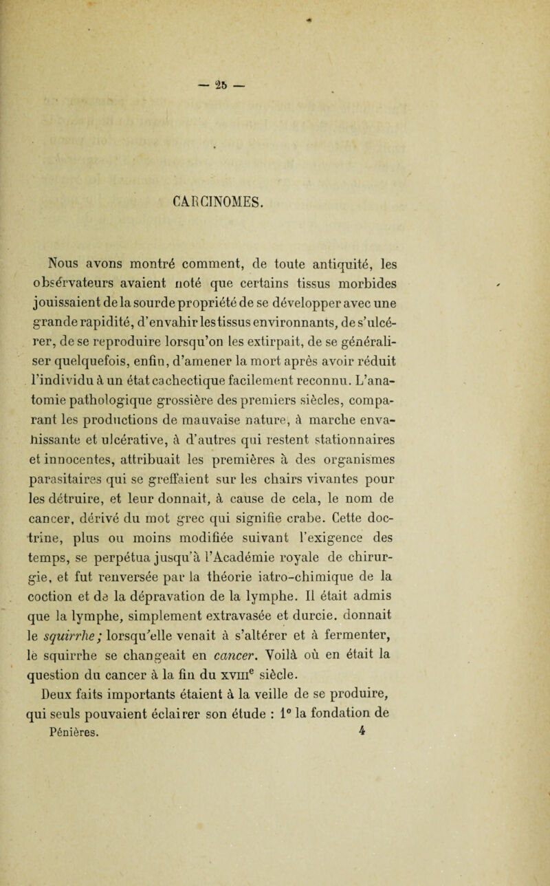 CARCINOMES. Nous avons montré comment, de toute antiquité, les obsérvateurs avaient noté que certains tissus morbides jouissaient de la sourde propriété de se développer avec une grande rapidité, d’envahir lestissus environnants, de s’ulcé¬ rer, de se reproduire lorsqu’on les extirpait, de se générali¬ ser quelquefois, enfin, d’amener la mort après avoir réduit l’individu à un état cachectique facilement reconnu. L’ana¬ tomie pathologique grossière des premiers siècles, compa¬ rant les productions de mauvaise nature, à marche enva¬ hissante et ulcérative, à d’autres qui restent stationnaires et innocentes, attribuait les premières à des organismes parasitaires qui se greffaient sur les chairs vivantes pour les détruire, et leur donnait, à cause de cela, le nom de cancer, dérivé du mot grec qui signifie crabe. Cette doc¬ trine, plus ou moins modifiée suivant l’exigence des temps, se perpétua jusqu’à l’Académie royale de chirur¬ gie, et fut renversée par la théorie iatro-chimique de la coction et de la dépravation de la lymphe. Il était admis que la lymphe, simplement extravasée et durcie, donnait le squirrlie; lorsqu'elle venait à s’altérer et à fermenter, le squirrhe se changeait en cancer. Voilà où en était la question du cancer à la fin du xvme siècle. Deux faits importants étaient à la veille de se produire, qui seuls pouvaient éclairer son étude : 1° la fondation de Pénières. 4