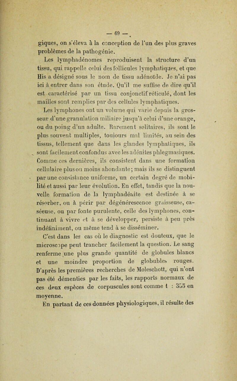 giques, on s’éleva à la conception de l’un des plus graves problèmes de la pathogénie. Les lymphadénomes reproduisent la structure d’un tissu, qui rappelle celui des follicules lymphatiques, et que His a désigné sous le nom de tissu adénoïde. Je n’ai pas ici à entrer dans son étude. Qu’il me suffise de dire qu’il est caractérisé par un tissu conjonctif réticulé, dont les mailles sont remplies par des cellules lymphatiques. Les lymphones ont un volume qui varie depuis la gros¬ seur d’une granulation miliaire jusqu’à celui d’une orange, ou du poing d’un adulte. Rarement solitaires, ils sont le plus souvent multiples, toujours mal limités, au sein des tissus, tellement que dans les glandes lymphatiques, ils ^ sont facilement confondus avec les adénites phlegmasiques. Comme ces dernières, ils consistent dans une formation cellulaire plus ou moins abondante; mais ils se distinguent • par une consistance uniforme, un certain degré de mobi¬ lité et aussi par leur évolution. En effet, tandis que la nou¬ velle formation de la lymphadénite est destinée à se résorber, ou à périr par dégénérescence graisseuse, ca¬ séeuse, ou par fonte purulente, celle des lymphones, con¬ tinuant à vivre et à se développer, persiste à peu près indéfiniment, ou même tend à se disséminer. C'est dans les cas où le diagnostic est douteux, que le microscope peut trancher facilement la question. Le sang renferme une plus grande quantité de globules blancs et une moindre proportion de globubles rouges. D’après les premières recherches de Moleschott, qui n’ont pas été démenties par les faits, les rapports normaux de ces deux espèces de corpuscules sont comme 1 : ou!) en moyenne. En partant de ces données physiologiques, il résulte des