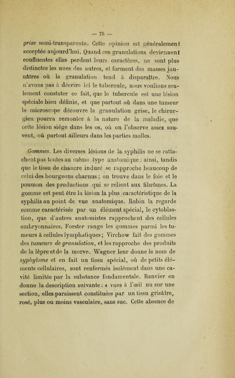 grise semidransparente. Cette opinion est généralement acceptée aujourd’hui. Quand ces granulations deviennent confluentes elles perdent leurs caractères, ne sont plus distinctes les unes des autres, et forment des masses iau- nôtres où la granulation tend à disparaître. Nous n’avons pas à décrire ici le tubercule, nous voulions seu¬ lement constater ce lait, que le tubercule est une lésion spéciale bien définie, et que partout où dans une tumeur le microscope découvre la granulation grise, le chirur¬ gien pourra remonter à la nature de la maladie, que cette lésion siège dans les os, où on l’observe assez sou¬ vent, où partout ailleurs dans les parties molles. Gommes. Les diverses lésions de la syphilis ne se ratta¬ chent pas toutes au même type anatomique : ainsi, tandis que le tissu de chancre induré se rapproche beaucoup de celui des bourgeons charnus; on trouve dans le foie et le poumon des productions qui se relient aux fibrômes. La gomme est peut être la lésion la plus caractéristique de la syphilis au point de vue anatomique. Robin la regarde comme caractérisée par un élément spécial, le cytoblas- tion, que d’autres anatomistes rapprochent des cellules embryonnaires. Forster range les gommes parmi les tu¬ meurs à cellules lymphatiques; Virchow fait des gommes des tumeurs de granulation, et les rapproche des produits de la lèpre et de la morve. Wagner leur donne le nom de syphylome et en fait un tissu spécial, où de petits élé¬ ments cellulaires, sont renfermés isolément dans une ca¬ vité limitée par la substance fondamentale. Ranvier en donne la description suivante : a vues à l’œil nu sur une section, elles paraissent constituées par un tissu grisâtre, rosé, plus ou moins vasculaire, sans suc. Cette absence de