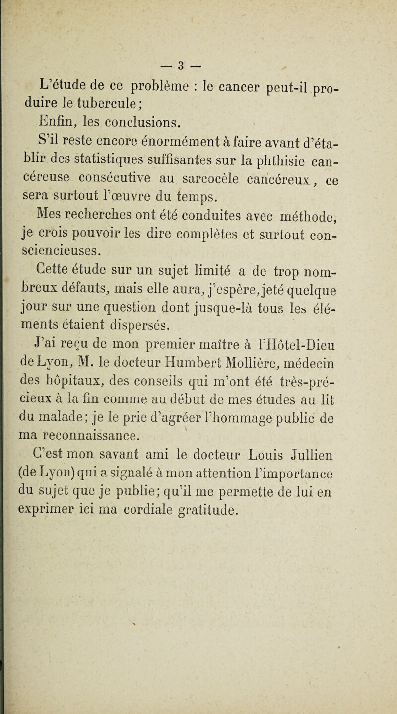 L’étude de ce problème : le cancer peut-il pro¬ duire le tubercule; Enfin, les conclusions. S’il reste encore énormément à faire avant d’éta¬ blir des statistiques suffisantes sur la phthisie can¬ céreuse consécutive au sarcocèle cancéreux, ce sera surtout l’œuvre du temps. Mes recherches ont été conduites avec méthode, je crois pouvoir les dire complètes et surtout con¬ sciencieuses. Cette étude sur un sujet limité a de trop nom¬ breux défauts, mais elle aura, j’espère, jeté quelque jour sur une question dont jusque-là tous le» élé¬ ments étaient dispersés. J’ai reçu de mon premier maître à FHôtel-Dieu de Lyon, M. le docteur Humbert Mollière, médecin des hôpitaux, des conseils qui m’ont été très-pré¬ cieux à la fin comme au début de mes études au lit du malade ; je le prie d’agréer l’hommage public de ma reconnaissance. C’est mon savant ami le docteur Louis Jullien (de Lyon) qui a signalé à mon attention l’importance du sujet que je publie; qu’il me permette de lui en exprimer ici ma cordiale gratitude.