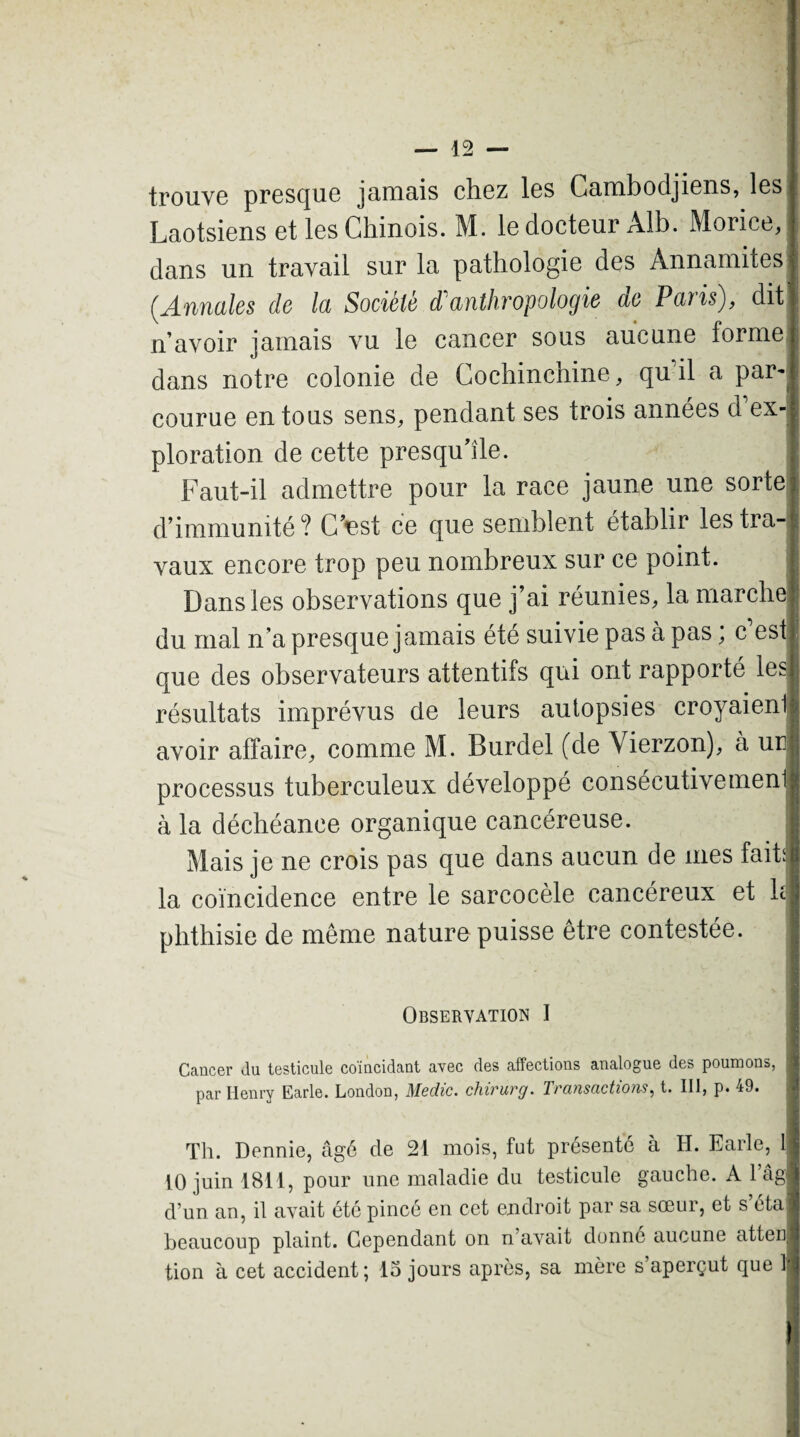 trouve presque jamais chez les Cambodjiens, les Laotsiens et les Chinois. M. le docteur Alb. Morice, dans un travail sur la pathologie des Annamites {Annales de la Société dAnthropologie de Paris), dit n’avoir jamais vu le cancer sous aucune forme dans notre colonie de Cochinchine, quhl a par^ courue en tous sens, pendant ses trois années d ex¬ ploration de cette presqu’île. Faut-il admettre pour la race jaune une sorte d’immunité ? C’est ce que semblent établir les tra¬ vaux encore trop peu nombreux sur ce point. Dans les observations que j’ai réunies, la marche du mal n’a presque jamais été suivie pas à pas ; c’est que des observateurs attentifs qui ont rapporté les résultats imprévus de leurs autopsies croyaienij avoir affaire, comme M. Burdel (de Vierzon), à un processus tuberculeux développé consécutivemeni à la déchéance organique cancéreuse. Mais je ne crois pas que dans aucun de mes fait; la coïncidence entre le sarcocèle cancéreux et b phthisie de même nature puisse être contestée. Observation I Cancer Ju testicule coiucidant avec des affections analogue des poumons, 8 par Henry Earle. London, Medic. chirurg. Transactions, t. III, p. 49. l Th. Dennie, âgé de 21 mois, fat présenté à H. Earle, il 10 juin 1811, pour une maladie du testicule gauche. A l’âg d’un an, il avait été pincé en cet endroit par sa sœur, et s éta beaucoup plaint. Cependant on n’avait donne aucune atten tion à cet accident; 15 jours après, sa mère s’aperçut que 1