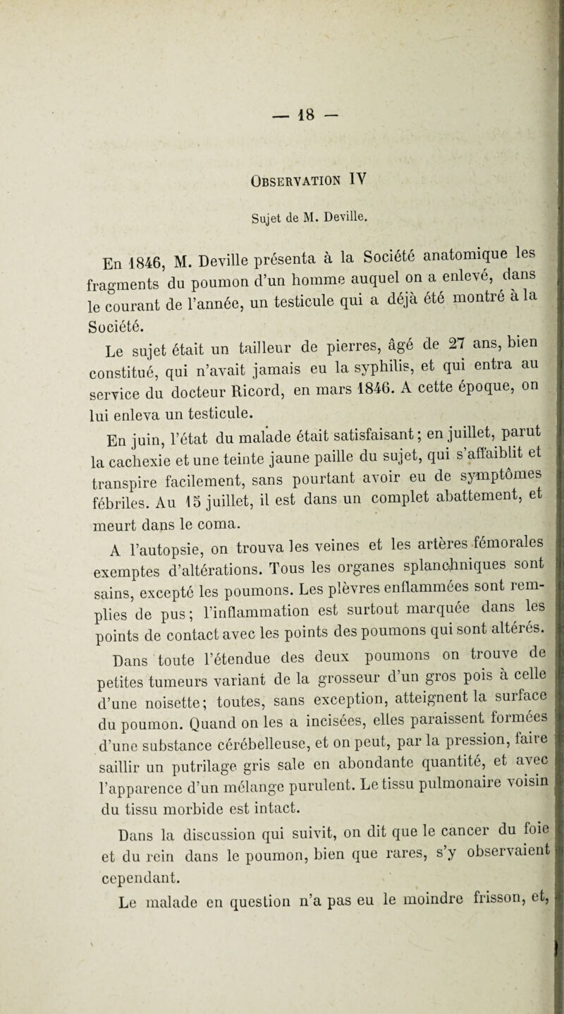 Sujet de M. Deyille. En 1846, M. Deville présenta à la Société anatomique les fragments du poumon d’un homme auquel on a enlevé, dans le courant de l’année, un testicule qui a déjà été montré à la Société. Le sujet était un tailleur de pierres, âgé de 27 ans, bien constitué, qui n’avait jamais eu la syphilis, et qui entra au service du docteur Ricord, en mars 1846. A cette époque, on lui enleva un testicule. En juin, l’état du malade était satisfaisant ; en juillet,^ parut la cachexie et une teinte jaune paille du sujet, qui s’aflaihht et transpire facilement, sans pourtant avoir eu de symptômes fébriles. Au 15 juillet, il est dans un complet abattement, et meurt dans le coma. A l’autopsie, on trouva les veines et les artères fémorales exemptes d’altérations. Tous les organes splanchniques sont sains, excepté les poumons. Les plèvres enflammées sont rem¬ plies de pus; l’inflammation est surtout marquée dans les points de contact avec les points des poumons qui sont altérés. Dans toute l’étendue des deux poumons on trouve do petites tumeurs variant de la grosseur d’un gros pois à celle d’une noisette; toutes, sans exception, atteignent la surface du poumon. Quand on les a incisées, elles paraissent formées d’une substance cérébelleuse, et on peut, par la pression, faire saillir un putrilage gris sale on abondante quantité, et avec l’apparence d’un mélange purulent. Le tissu pulmonaire voisin du tissu morbide est intact. Dans la discussion qui suivit, on dit que le cancer du foie et du rein dans le poumon, bien que rares, s’y observaient cependant. Le malade en question n’a pas eu le moindre frisson, et.