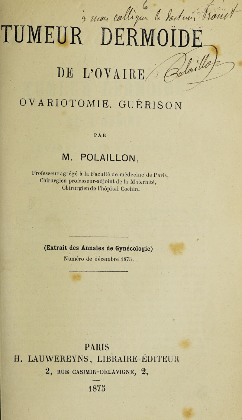 PAH M. POLAILLON, Professe ui agrégé a. la Pacultc de médecine de Paris Chirurgien professeur-adjoint de la Maternité, Chirurgien de l’hôpital Cochin. (Extrait des Annales de Gynécologie) Numéro de décembre 1875. PARIS H. LAUWEREYNS, LIBRAIRE-ÉDITEUR 2, RUE CAS1M1R-DELAVIGNE, 2, 1875