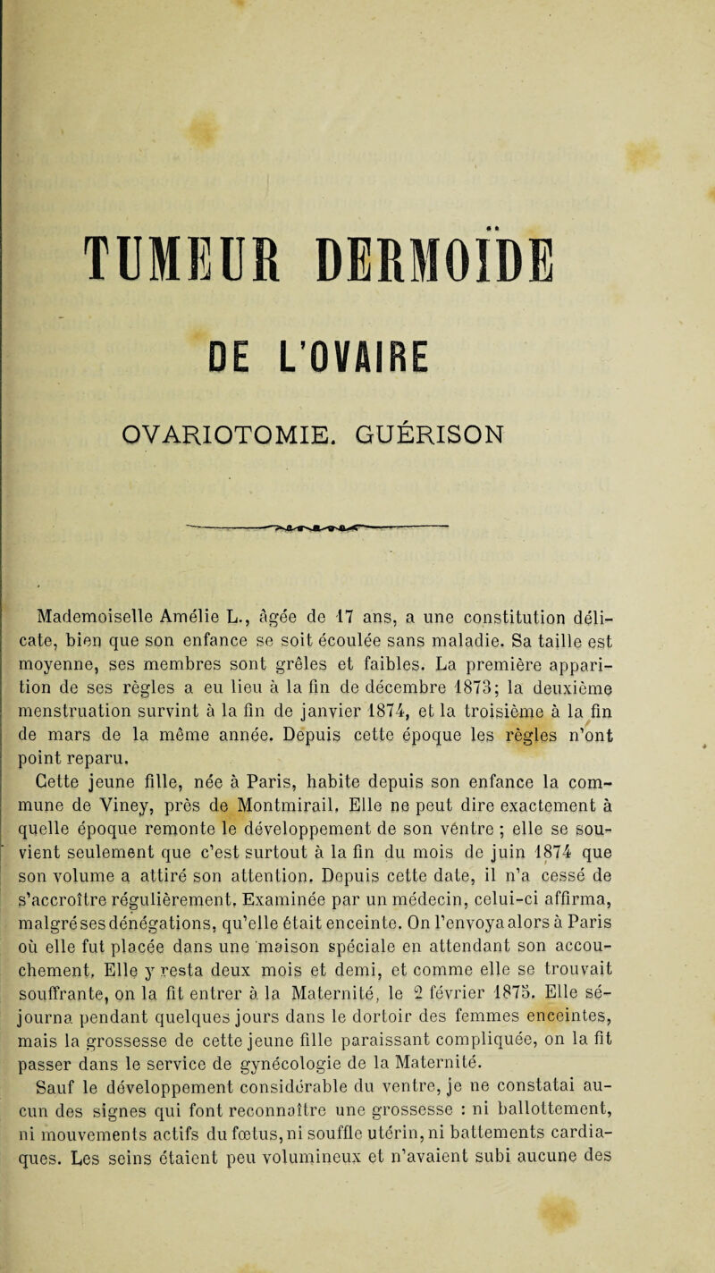 • • TUMEUR DERMOIDE DE L’OVAIRE OVARIOTOMIE. GUÉRISON Mademoiselle Amélie L., âgée de 17 ans, a une constitution déli¬ cate, bien que son enfance se soit écoulée sans maladie. Sa taille est moyenne, ses membres sont grêles et faibles. La première appari¬ tion de ses règles a eu lieu à la fin de décembre 1873; la deuxième menstruation survint à la fin de janvier 1874, et la troisième à la fin de mars de la même année. Depuis cette époque les règles n’ont point reparu. Cette jeune fille, née à Paris, habite depuis son enfance la com¬ mune de Viney, près de Montmirail, Elle ne peut dire exactement à quelle époque remonte le développement de son ventre ; elle se sou¬ vient seulement que c’est surtout à la fin du mois de juin 1874 que son volume a attiré son attention. Depuis cette date, il n’a cessé de s’accroître régulièrement, Examinée par un médecin, celui-ci affirma, malgré ses dénégations, qu’elle était enceinte. On l’envoya alors à Paris où elle fut placée dans une maison spéciale en attendant son accou¬ chement, Elle y resta deux mois et demi, et comme elle se trouvait souffrante, on la fit entrer à la Maternité, le 2 février 1875. Elle sé¬ journa pendant quelques jours dans le dortoir des femmes enceintes, mais la grossesse de cette jeune fille paraissant compliquée, on la fit passer dans le service de gynécologie de la Maternité. Sauf le développement considérable du ventre, je ne constatai au¬ cun des signes qui font reconnaître une grossesse : ni ballottement, ni mouvements actifs du fœtus, ni souffle utérin, ni battements cardia¬ ques. Les seins étaient peu volumineux et n’avaient subi aucune des