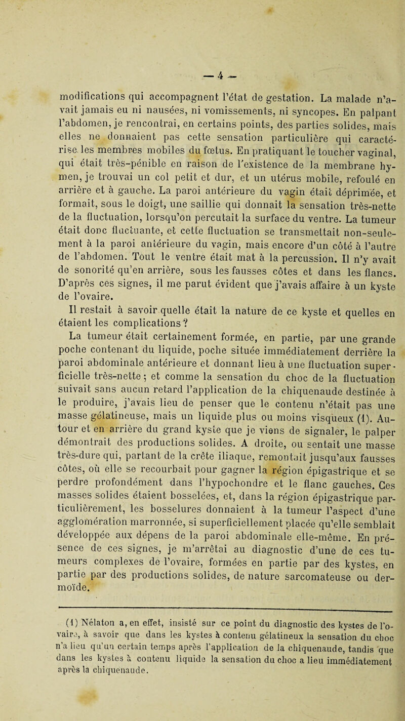 modifications qui accompagnent l’état de gestation. La malade n’a¬ vait jamais eu ni nausées, ni vomissements, ni syncopes. En palpant l’abdomen, je rencontrai, en certains points, des parties solides, mais elles ne donnaient pas cette sensation particulière qui caracté¬ rise, les membres mobiles du fœtus. En pratiquant le toucher vaginal, qui était très-pénible en raison de l'existence de la membrane hy¬ men, je trouvai un col petit et dur, et un utérus mobile, refoulé en arrière et à gauche. La paroi antérieure du vagin était déprimée, et formait, sous le doigt, une saillie qui donnait la sensation très-nette de la fluctuation, lorsqu’on percutait la surface du ventre. La tumeur était donc fluctuante, et cette fluctuation se transmettait non-seule¬ ment à la paroi antérieure du vagin, mais encore d’un côté à l’autre de l’abdomen. Tout le ventre était mat à la percussion. Il n’y avait de sonorité qu’en arrière, sous les fausses côtes et dans les flancs. D’après ces signes, il me parut évident que j’avais affaire à un kyste de l’ovaire. Il restait à savoir quelle était la nature de ce kyste et quelles en étaient les complications ? La tumeur était certainement formée, en partie, par une grande poche contenant du liquide, poche située immédiatement derrière la paroi abdominale antérieure et donnant lieu à une fluctuation super¬ ficielle très-nette 5 et comme la sensation du choc de la fluctuation suivait sans aucun retard l’application de la chiquenaude destinée à le produire, j’avais lieu de penser que le contenu n’était pas une masse gélatineuse, mais un liquide plus ou moins visqueux (1). Au¬ tour et en arrière du grand kyste que je viens de signaler, le palper démontrait des productions solides. A droite, ou sentait une masse très-dure qui, partant de la crête iliaque, remontait jusqu’aux fausses côtes, où elle se recourbait pour gagner la région épigastrique et se perdre profondément dans l’hypochondre et le flanc gauches. Ces masses solides étaient bosselées, et, dans la région épigastrique par¬ ticulièrement, les bosselures donnaient à la tumeur l’aspect d’une agglomération marronnée, si superficiellement placée qu’elle semblait développée aux dépens de la paroi abdominale elle-même. En pré¬ sence de ces signes, je m’arrêtai au diagnostic d’une de ces tu¬ meurs complexes de l’ovaire, formées en partie par des kystes, en partie par des productions solides, de nature sarcomateuse ou der¬ moïde. (1) Nélaton a, en effet, insisté sur ce point du diagnostic des kystes de l’o¬ vaire, à savoir que dans les kystes à contenu gélatineux la sensation du choc n’a lieu qu’un certain temps après l’application de la chiquenaude, tandis que dans les kystes k contenu liquide la sensation du choc a lieu immédiatement après la chiquenaude.