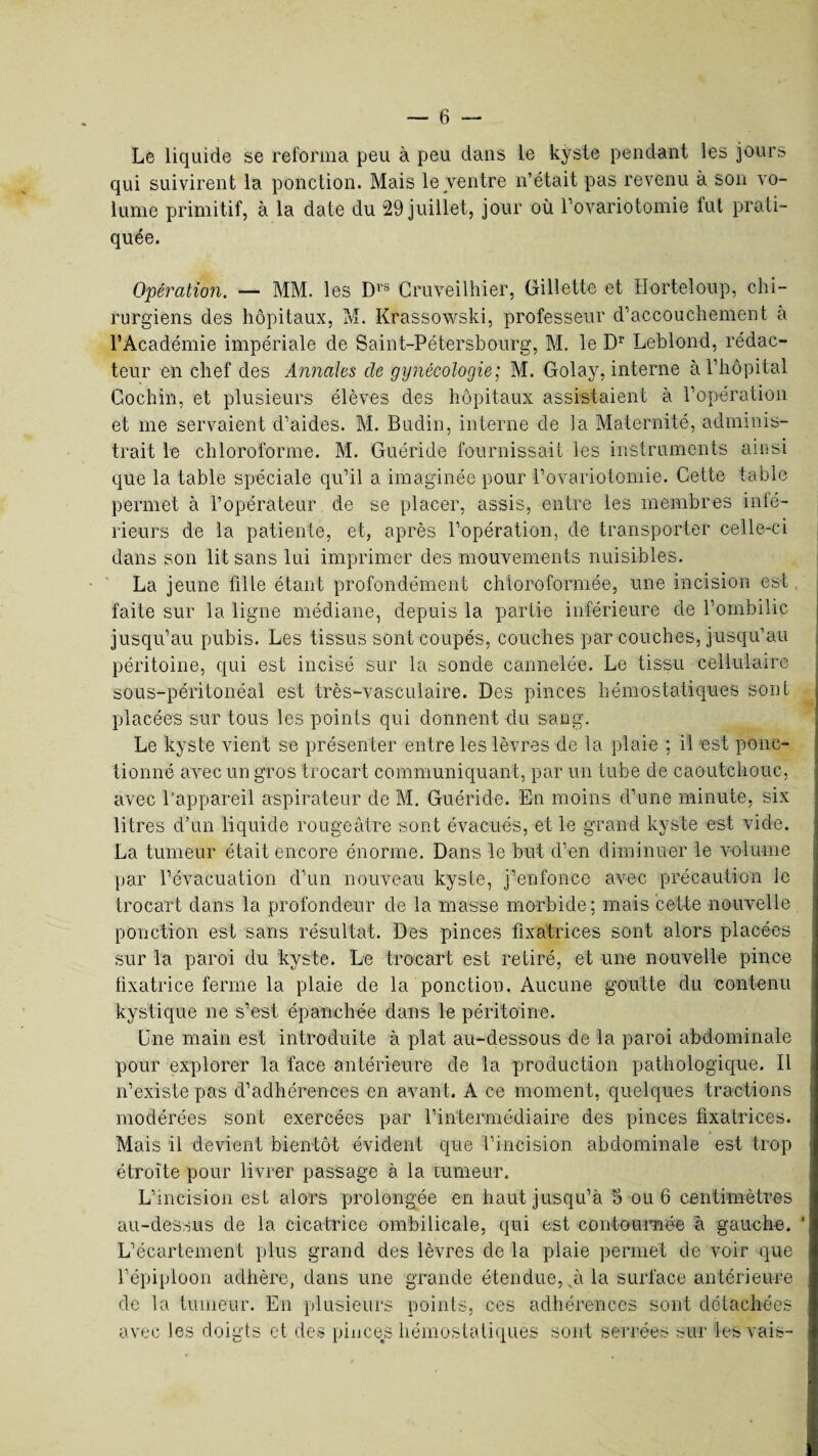 Le liquide se reforma peu à peu dans le kyste pendant les jours qui suivirent la ponction. Mais le ventre n’était pas revenu à son vo¬ lume primitif, à la date du 29 juillet, jour où l’ovariotomie fut prati¬ quée. Opération. — MM. les Drs Cruveilhier, Gillette et Horteloup, chi¬ rurgiens des hôpitaux, M. Krassowski, professeur d’accouchement à l’Académie impériale de Saint-Pétersbourg, M. le Dr Leblond, rédac¬ teur en chef des Annales de gynécologie; M. Golay, interne à l’hôpital Gochin, et plusieurs élèves des hôpitaux assistaient à l’opération et me servaient d’aides. M. Budin, interne de la Maternité, adminis¬ trait le chloroforme. M. Guéri de fournissait les instruments ainsi que la table spéciale qu’il a imaginée pour l’ovariotomie. Cette table permet à l’opérateur de se placer, assis, entre les membres inté¬ rieurs de la patiente, et, après l’opération, de transporter celle-ci dans son lit sans lui imprimer des mouvements nuisibles. La jeune fille étant profondément chloroformée, une incision est faite sur la ligne médiane, depuis la partie inférieure de l’ombilic jusqu’au pubis. Les tissus sont coupés, couches par couches, jusqu’au péritoine, qui est incisé sur la sonde cannelée. Le tissu cellulaire sous-péritonéal est très-vasculaire. Des pinces hémostatiques sont placées sur tous les points qui donnent du sang. Le kyste vient se présenter entre les lèvres de la plaie : il est ponc¬ tionné avec un gros trocart communiquant, par un tube de caoutchouc, avec l’appareil aspirateur de M. Guéride. En moins d’une minute, six litres d’un liquide rougeâtre sont évacués, et le grand kyste est vide. La tumeur était encore énorme. Dans le but d’en diminuer le volume par l’évacuation d’un nouveau kyste, j’enfonce avec précaution le trocart dans la profondeur de la masse morbide; mais cette nouvelle ponction est sans résultat. Des pinces fixatrices sont alors placées sur la paroi du kyste. Le trocart est retiré, et une nouvelle pince fixatrice ferme la plaie de la ponction. Aucune goutte du contenu kystique ne s’est épanchée dans le péritoine. Une main est introduite à plat au-dessous de la paroi abdominale pour explorer la face antérieure de la production pathologique. Il n’existe pas d’adhérences en avant. A ce moment, quelques tractions modérées sont exercées par l’intermédiaire des pinces fixatrices. Mais il devient bientôt évident que l’incision abdominale est trop étroite pour livrer passage à la tumeur. L’incision est alors prolongée en haut jusqu’à 5 ou 6 centimètres au-dessus de la cicatrice ombilicale, qui est contournée â gauche. * L’écartement plus grand des lèvres de la plaie permet de voir que l’épiploon adhère, dans une grande étendue, à la surface antérieure de la tumeur. En plusieurs points, ces adhérences sont détachées avec les doigts et des pinces hémostatiques sont serrées sur les vais-
