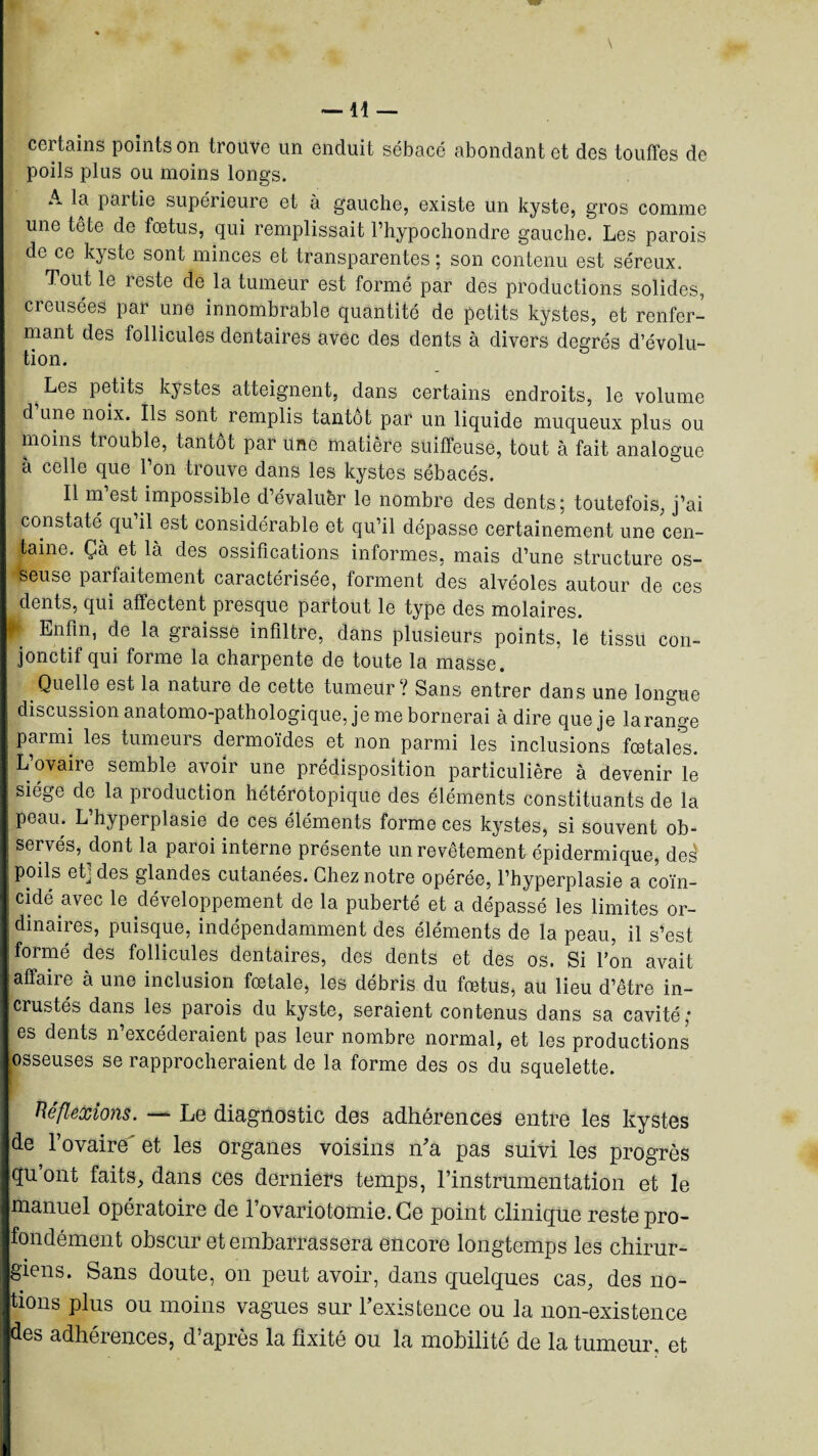 \ certains points on trouve un enduit sébacé abondant et des touffes de poils plus ou moins longs. A la partie supérieure et à gauche, existe un kyste, gros comme une tête de fœtus, qui remplissait rhypochondre gauche. Les parois de ce kyste sont minces et transparentes: son contenu est séreux. Tout le reste de la tumeur est formé par des productions solides, creusées par une innombrable quantité de petits kystes, et renfer¬ mant des follicules dentaires avec des dents à divers degrés d’évolu¬ tion. Les petits kystes atteignent, dans certains endroits, le volume d une noix. Ils sont remplis tantôt par un liquide muqueux plus ou moins trouble, tantôt par une matière suiffeuse, tout à fait analogue à celle que l’on trouve dans les kystes sébacés. Il m’est impossible d’évaluèr le nombre des dents; toutefois, j’ai constaté qu il est considérable et qu’il dépasse certainement une cen¬ taine. Ça et là des ossifications informes, mais d’une structure os¬ seuse parfaitement caractérisée, forment des alvéoles autour de ces dents, qui affectent presque partout le type des molaires. Enfin, de la graisse infiltre, dans plusieurs points, le tissu con¬ jonctif qui forme la charpente de toute la masse. Quelle est la natuie de cette tumeur ! Sans entrer dans une longue discussion anatomo-pathologique, je me bornerai à dire que je larange parmi les tumeurs dermoïdes et non parmi les inclusions fœtales. : L’ovaire semble avoir une prédisposition particulière à devenir le siège de la production hétérotopique des éléments constituants de la peau. L’hyperplasie de ces éléments forme ces kystes, si souvent ob¬ servés, dont la paroi interne présente un revêtement épidermique, des poils ef des glandes cutanées. Chez notre opérée, l’hyperplasie a coïn- !ddé avec le développement de la puberté et a dépassé les limites or¬ dinaires, puisque, indépendamment des éléments de la peau, il s’est formé des follicules dentaires, des dents et des os. Si l’on avait affaire à une inclusion fœtale, les débris du fœtus, au lieu d’être in¬ crustés dans les parois du kyste, seraient contenus dans sa cavité; es dents n’excéderaient pas leur nombre normal, et les productions osseuses se rapprocheraient de la forme des os du squelette. Hé flexions. — Le diagnostic des adhérences entre les kystes de l’ovaire' et les organes voisins n’a pas suivi les progrès q;uont faits, dans ces derniers temps, l’instrumentation et le manuel opératoire de l’ovariotomie. Ce point clinique reste pro¬ fondément obscur et embarrassera encore longtemps les chirur¬ giens. Sans doute, on peut avoir, dans quelques cas, des no¬ tions plus ou moins vagues sur l’existence ou la non-existence des adhérences, d’après la fixité ou la mobilité de la tumeur, et