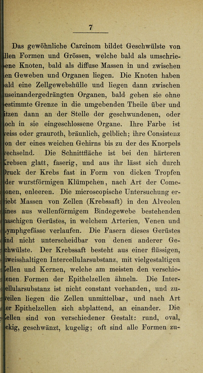 Das gewöhnliche Carcinom bildet Geschwülste von ilen Formen und Grössen, welche bald als umschrie- iene Knoten, bald als diffuse Massen in und zwischen en Geweben und Organen liegen. Die Knoten haben ald eine Zellgewebshülle und liegen dann zwischen useinandergedrängten Organen, bald gehen sie ohne estimmte Grenze in die umgebenden Theile über und itzen dann an der Stelle der geschwundenen, oder och in sie eingeschlossene Organe. Ihre Farbe ist reiss oder grauroth, bräunlich, gelblich; ihre Consistenz on der eines weichen Gehirns bis zu der des Knorpels wechselnd. Die Schnittfläche ist bei den härteren [rebsen glatt, faserig, und aus ihr lässt sich durch huck der Krebs fast in Form von dicken Tropfen der wurstförmigen Klümpchen, nach Art der Come- onen, enleeren. Die microscopische Untersuchung er¬ lebt Massen von Zellen (Krebssaft) in den Alveolen jines aus wellenförmigem Bindegewebe bestehenden jiaschigen Gerüstes, in welchem Arterien, Yenen und ijmphgefässe verlaufen. Die Fasern dieses Gerüstes ind nicht unterscheidbar von denen anderer Ge- ehwülste. Der Krebssaft besteht aus einer flüssigen, iweisshaltigen Intercellularsubstanz, mit vielgestaltigen Hellen und Kernen, welche am meisten den verschie¬ denen Formen der Epithelzellen ähneln. Die Inter- ellularsubstanz ist nicht constant vorhanden, und zu¬ reilen liegen die Zellen unmittelbar, und nach Art er Epithelzellen sich abplattend, an einander. Die Hellen sind von verschiedener Gestalt: rund, oval, ckig, geschwänzt, kugelig; oft sind alle Formen zu-