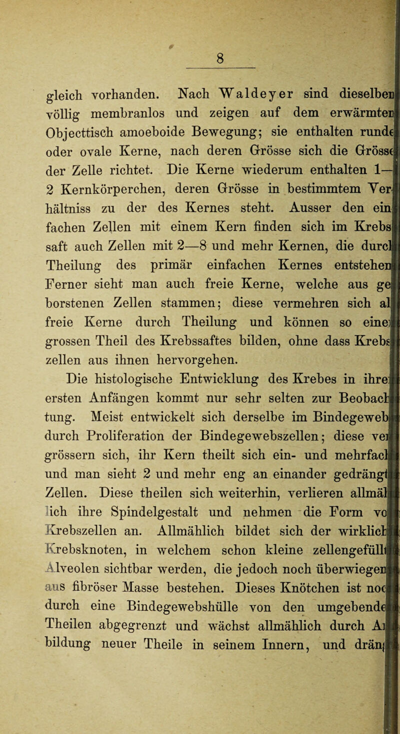 gleich vorhanden. Nach Waldeyer sind dieselbes völlig membranlos und zeigen auf dem erwärmter Objecttisch amoeboide Bewegung; sie enthalten rund€ oder ovale Kerne, nach deren Grösse sich die Grösst der Zelle richtet. Die Kerne wiederum enthalten 1— 2 Kernkörperchen, deren Grösse in bestimmtem Yen hältniss zu der des Kernes steht. Ausser den ein fachen Zellen mit einem Kern finden sich im Krebs saft auch Zellen mit 2—8 und mehr Kernen, die durc' Theilung des primär einfachen Kernes entstehe Ferner sieht man auch freie Kerne, welche aus g borstenen Zellen stammen; diese vermehren sich a freie Kerne durch Theilung und können so eine; grossen Theil des Krebssaftes bilden, ohne dass Krebs zellen aus ihnen hervorgehen. Die histologische Entwicklung des Krebes in ihre ersten Anfängen kommt nur sehr selten zur Beobac' tung. Meist entwickelt sich derselbe im Bindegewe durch Proliferation der Bindegewebszellen; diese ve grossem sich, ihr Kern theilt sich ein- und mehrfac und man sieht 2 und mehr eng an einander gedrängt Zellen. Diese theilen sich weiterhin, verlieren allmäl| ich ihre Spindelgestalt und nehmen die Form v Krebszellen an. Allmählich bildet sich der wirklic Krebsknoten, in welchem schon kleine zellengefüll Alveolen sichtbar werden, die jedoch noch überwiege: aus fibröser Masse bestehen. Dieses Knötchen ist no durch eine Bindegewebshülle von den umgebend Theilen abgegrenzt und wächst allmählich durch Ai, bildung neuer Theile in seinem Innern, und dränj