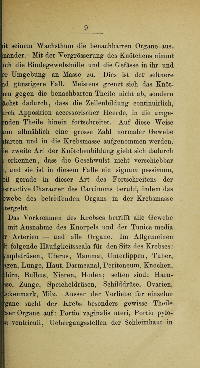 dt seinem Wachsthum die benachbarten Organe aus- inander. Mit der Yergrösserung des Knötchens nimmt ich die Bindegewebshülle und die Gefässe in ihr und 3r Umgebung an Masse zu. Dies ist der seltnere Id günstigere Fall. Meistens grenzt sich das Knot¬ en gegen die benachbarten Theile nicht ab, sondern ichst dadurch, dass die Zellenbildung continuirlich, rch Apposition accessorischer Heerde, in die möge¬ nden Theile hinein fortschreitet. Auf diese Weise nn allmählich eine grosse Zahl normaler Gewebe tarten und in die Krebsmasse aufgenommen werden, e zweite Art der Knötchenbildung giebt sich dadurch erkennen, dass die Geschwulst nicht verschiebbar , und sie ist in diesem Falle ein signum pessimum, >il gerade in dieser Art des Fortschreitens der structive Character des Carcinoms beruht, indem das ;webe des betreffenden Organs in der Krebsmasse tergeht. Das Vorkommen des Krebses betrifft alle Gewebe mit Ausnahme des Knorpels und der Tunica media r Arterien — und alle Organe. Im Allgemeinen It folgende Häufigkeitsscala für den Sitz des Krebses: ^mphdrüsen, Uterus, Mamma, Unterlippen, Tuber, igen, Lunge, Haut, Darmcanal, Peritoneum, Knochen, durn, Bulbus, Nieren, Hoden; selten sind: Harn- ise, Zunge, Speicheldrüsen, Schilddrüse, Ovarien, ickenmark, Milz. Ausser der Vorliebe für einzelne ■gane sucht der Krebs besonders gewisse Theile 3ser Organe auf: Portio vaginalis uteri, Portio pylo- a ventriculi, Uebergangsstellen der Schleimhaut in