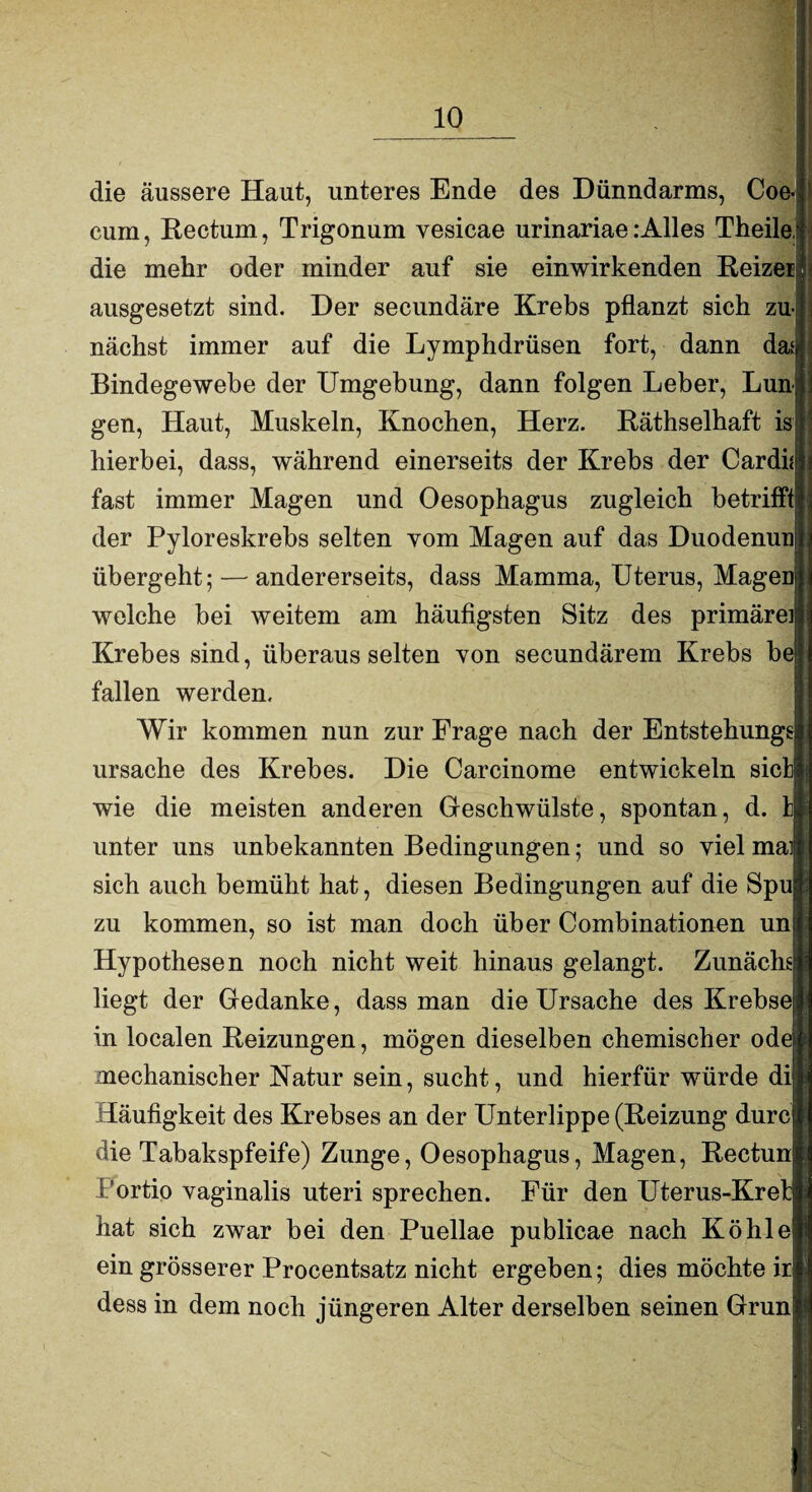 die äussere Haut, unteres Ende des Dünndarms, Coe- cum, Rectum, Trigonum vesicae urinariae.‘Alles Theile; die mehr oder minder auf sie ein wirkenden Reizet: ausgesetzt sind. Der secundäre Krebs pflanzt sich zu-| nächst immer auf die Lymphdrüsen fort, dann d&f Bindegewebe der Umgebung, dann folgen Leber, Lun gen, Haut, Muskeln, Knochen, Herz. Räthselhaft is hierbei, dass, während einerseits der Krebs der Cardi* fast immer Magen und Oesophagus zugleich betrifft der Pyloreskrebs selten vom Magen auf das Duodenuu übergeht; — andererseits, dass Mamma, Uterus, MageD welche bei weitem am häufigsten Sitz des primäreil Krebes sind, überaus selten von secundärem Krebs be fallen werden. Wir kommen nun zur Frage nach der Entstehung? Ursache des Krebes. Die Carcinome entwickeln siel wie die meisten anderen Geschwülste, spontan, d. ! unter uns unbekannten Bedingungen; und so viel mal sich auch bemüht hat, diesen Bedingungen auf die Spu zu kommen, so ist man doch über Combinationen un Hypothesen noch nicht weit hinaus gelangt. Zunächs liegt der Gedanke, dass man die Ursache des Krebse! in localen Reizungen, mögen dieselben chemischer ode* mechanischer Natur sein, sucht, und hierfür würde di|l Häufigkeit des Krebses an der Unterlippe (Reizung durc® die Tabakspfeife) Zunge, Oesophagus, Magen, Rectum® Portio vaginalis uteri sprechen. Für den Uterus-Kretjl hat sich zwar bei den Puellae publicae nach Köhl eil ein grösserer Procentsatz nicht ergeben; dies möchte ir|| dess in dem noch jüngeren Alter derselben seinen Grün