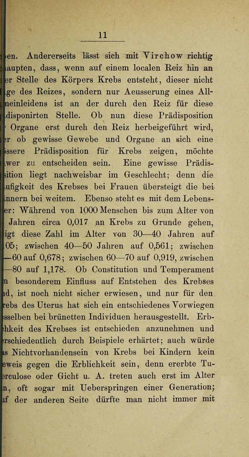 ien. Andererseits lässt sich mit Yirchow richtig laupten, dass, wenn auf einem localen Reiz hin an Br Stelle des Körpers Krebs entsteht, dieser nicht ge des Reizes, sondern nur Aeusserung eines All¬ neinleidens ist an der durch den Reiz für diese .disponirten Stelle. Ob nun diese Prädisposition ' Organe erst durch den Reiz herbeigeführt wird, jr ob gewisse Gewebe und Organe an sich eine »ssere Prädisposition für Krebs zeigen, möchte wer zu entscheiden sein. Eine gewisse Prädis- dtion liegt nachweisbar im Geschlecht; denn die ufigkeit des Krebses bei Frauen übersteigt die bei Ürnern bei weitem. Ebenso steht es mit dem Lebens- er: Während von 1000 Menschen bis zum Alter von Jahren circa 0,017 an Krebs zu Grunde gehen, igt diese Zahl im Alter von 30—40 Jahren auf -05; zwischen 40—50 Jahren auf 0,561; zwischen -—60 auf 0,678; zwischen 60—70 auf 0,919, zwischen —80 auf 1,178. Ob Constitution und Temperament m besonderem Einfluss auf Entstehen des Krebses ld, ist noch nicht sicher erwiesen, und nur für den rebs des Uterus hat sich ein entschiedenes Yorwiegen isselben bei brünetten Individuen herausgestellt. Erb- ihkeit des Krebses ist entschieden anzunehmen und srschiedentlich durch Beispiele erhärtet; auch würde ts Nichtvorhandensein von Krebs bei Kindern kein eweis gegen die Erblichkeit sein, denn ererbte Tu- jrculose oder Gicht u. A. treten auch erst im Alter n, oft sogar mit Ueberspringen einer Generation; if der anderen Seite dürfte man nicht immer mit