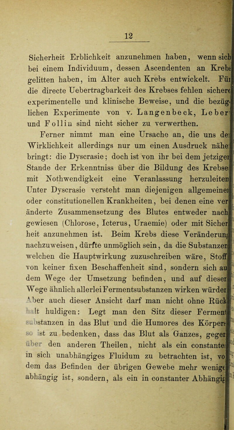 Sicherheit Erblichkeit anzunehmen haben, wenn sieb bei einem Individuum, dessen Ascendenten an Krebs gelitten haben, im Alter auch Krebs entwickelt. Für die directe Uebertragbarkeit des Krebses fehlen sichere experimentelle und klinische Beweise, und die bezüg liehen Experimente von v. Langenbeck, Leber und F o 11 i n sind nicht sicher zu verwerthen. Ferner nimmt man eine Ursache an, die uns de;| Wirklichkeit allerdings nur um einen Ausdruck nähe: bringt: die Dyscrasie; doch ist von ihr bei dem jetziger*] Stande der Erkenntniss über die Bildung des Krebse mit Kothwendigkeit eine Yeranlassung herzuleitenf Unter Dyscrasie versteht man diejenigen allgemeine]] oder constitutionellen Krankheiten, bei denen eine ver] änderte Zusammensetzung des Blutes entweder nach gewiesen (Chlorose, Icterus, Uraemie) oder mit Sicher heit anzunehmen ist. Beim Krebs diese Yeränderun; nachzuweisen, dürfte unmöglich sein, da die Substanzen welchen die Hauptwirkung zuzuschreiben wäre, Stoff von keiner fixen Beschaffenheit sind, sondern sich au dem Wege der Umsetzung befinden, und auf dieser Wege ähnlich allerlei Fermentsubstanzen wirken würder ‘ her auch dieser Ansicht darf man nicht ohne Büch It huldigen: Legt man den Sitz dieser Ferment su 'stanzen in das Blut und die Humores des Körpers* st zu bedenken, dass das Blut als Ganzes, gegei den anderen Theilen, nicht als ein constantei m sich unabhängiges Fluidum zu betrachten ist, vo dem das Befinden der übrigen Gewebe mehr wenige abhängig ist, sondern, als ein in constanter Abhängig