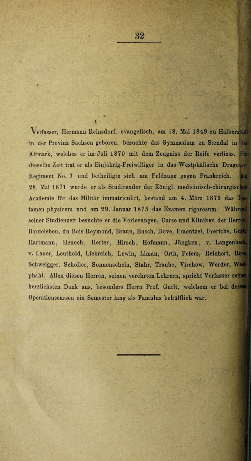 Verfasser, Hermann Reinsdorf, evangelisch, am 18. Mai 1849 zu Halbersia<$| in der Provinz Sachsen geboren, besuchte das Gymnasium zu Stendal in Altmark, welches er im Juli 1870 mit dem Zeugniss der Reife verliess. jüm dieselbe Zeit trat er als Einjahrig-Freiwilliger in das Westphälische Dragoae^ Regiment No. 7 und betheiligte sich am Feldzuge gegen Frankreich. j|fl| 28. Mai 1871 wurde er als Studirender der Königl. medicinisch-chirurgi Academie für das Militär immatriculirt, bestand am 4. März 1873 das tarnen physicum und am 29. Januar 1875 das Examen rigorosum. Währdgi seiner Studienzeit besuchte er die Vorlesungen, Curse und Kliniken der Herren: Bardeleben, du Bois-Reymond, Braun, Busch, Dove, Fraentzel, Frerichs, Gurlt, Hartmann, Henoch, Herter, Hirsch, Hofmann, Jüngken, v. Langenbeck, v. Lauer, Leuthold, Liebreich, Lewin, Liman, Orth, Peters, Reichert, Rose, Schweigger, Schöller, Sonnenschein, Stahr, Traube, Virchow, Werder, West- phahl. Allen diesen Herren, seinen verehrten Lehrern, spricht Verfasser seinen herzlichsten Dank aus, besonders Herrn Prof. Gurlt, welchem er bei dessen Operationscursen ein Semester lang als Famulus behülflich war.