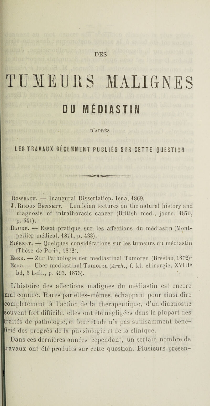 TUMEURS MALIGNES DU RtEDIASTIN d’après LES TRAVAUX RÉCEMMENT PUBLIÉS SUR CETTE QUESTION Rossbach. — Inaugural Dissertation. Iena, 1869. J. Risdon Bennett. Lumleian lectures on the natural history and diagnosis of intrathoracic cancer (British med., journ. 1870, p. 541). Daude. — Essai pratique sur les affections du médiastin (Mont¬ pellier médical, 1871. p. 433). Siébemt. — Quelques considérations sur les tumeurs du médiastin (Thèse de Pari*, 1872). Egek. — Zur Pathologie der médiastinal Tumoren (Breslau, 1872)* Egkr. — Uber médiastinal Tumoren [Arch., f. kl. chirurgie, XVIII0 bd, 3 heft., p. 493, 1875). L’histoire des affections malignes du médiastin est encore mal connue. Rares par elles-mêmes, échappant pour ainsi dire (complètement à l'action de la thérapeutique, d'un diagnostic souvent fort difficile, elles ont été négligées dans la plupart des paités de pathologie, et leur étude n'a pas suffisamment béné¬ ficié des progrès de la physiologie et de la clinique. Dans ces dernières années cependant, un certain nombre de travaux ont été produits sur cette question. Plusieurs présen-