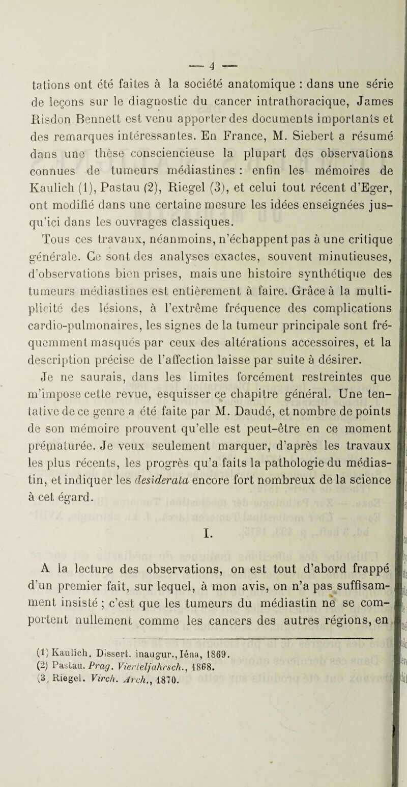 tâtions ont été faites à la société anatomique : dans une série de leçons sur le diagnostic du cancer intrathoracique, James Risdon Bennett est venu apporter des documents importants et des remarques intéressantes. En France, M. Siebert a résumé dans une thèse consciencieuse la plupart des observations connues de tumeurs médiastines : enfin les mémoires de Kaulich (1), Pastau (2), Riegel (3), et celui tout récent d’Eger, ont modifié dans une certaine mesure les idées enseignées jus¬ qu’ici dans les ouvrages classiques. Tous ces travaux, néanmoins, n’échappent pas aune critique générale. Ce sont des analyses exactes, souvent minutieuses, d’observations bien prises, mais une histoire synthétique des tumeurs médiastines est entièrement à faire. Grâce à la multi¬ plicité des lésions, à l’extrême fréquence des complications cardio-pulmonaires, les signes de la tumeur principale sont fré¬ quemment masqués par ceux des altérations accessoires, et la description précise de l’affection laisse par suite à désirer. Je ne saurais, dans les limites forcément restreintes que m’impose cette revue, esquisser ce chapitre général. Une ten¬ tative de ce genre a été faite par M. Daudé, et nombre de points de son mémoire prouvent qu’elle est peut-être en ce moment prématurée. Je veux seulement marquer, d’après les travaux les plus récents, les progrès qu’a faits la pathologie du médias- tin, et indiquer les desiderata encore fort nombreux de la science à cet égard. I. (F Kaulich. Dissert, inaugur., Iéna, 1869. (2) Pastau. Prag. Vierteljahrsch., 1868. (3. Riegel. Virch. Arch1870. A la lecture des observations, on est tout d’abord frappé d’un premier fait, sur lequel, à mon avis, on n’a pas suffisant- ment insisté ; c’est que les tumeurs du médiastin ne se com¬ portent nullement comme les cancers des autres régions, en I h N