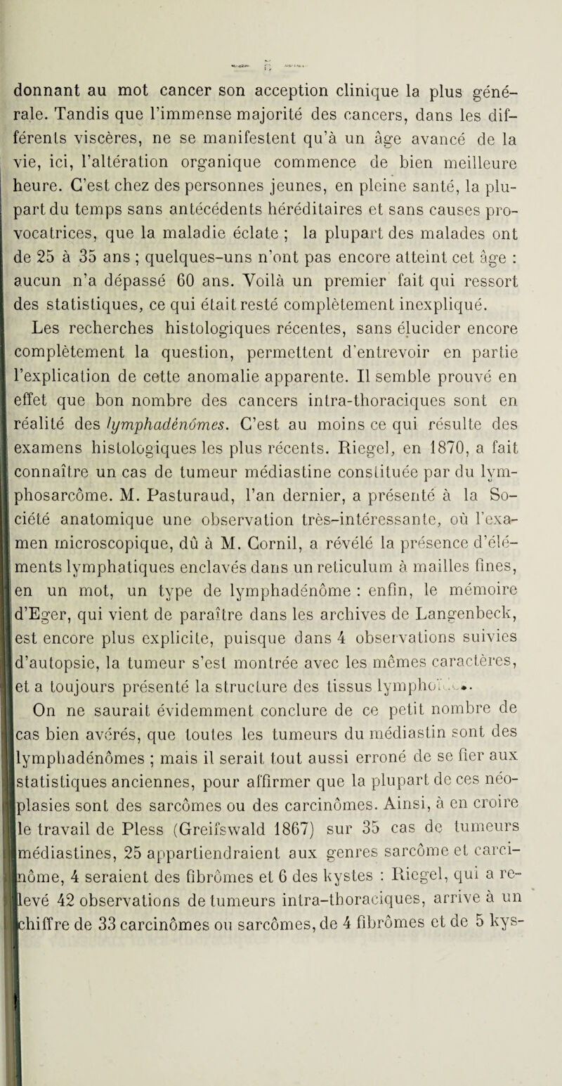 donnant au mot cancer son acception clinique la plus géné¬ rale. Tandis que l’immense majorité des cancers, dans les dif¬ férents viscères, ne se manifestent qu’à un âge avancé de la vie, ici, l’altération organique commence de bien meilleure heure. C’est chez des personnes jeunes, en pleine santé, la plu¬ part du temps sans antécédents héréditaires et sans causes pro¬ vocatrices, que la maladie éclate ; la plupart des malades ont de 25 à 35 ans ; quelques-uns n’ont pas encore atteint cet âge : aucun n’a dépassé 60 ans. Yoilà un premier fait qui ressort des statistiques, ce qui était resté complètement inexpliqué. Les recherches histologiques récentes, sans élucider encore complètement la question, permettent d’entrevoir en partie J l’explication de cette anomalie apparente. Il semble prouvé en I effet que bon nombre des cancers intra-thoraciques sont en | réalité des lymphadénômes. C’est au moins ce qui résulte des I examens histologiques les plus récents. Riegel, en 1870, a fait 1 connaître un cas de tumeur médiastine constituée par du lvm- 1 phosarcôme. M. Pasturaud, l’an dernier, a présenté à la So- I ciété anatomique une observation très-intéressante, où l’exa- I men microscopique, dû à M. Cornil, a révélé la présence d’élé- I ments lymphatiques enclavés dans un réticulum à mailles fines, J en un mot, un type de lymphadénôme : enfin, le mémoire Id’Eger, qui vient de paraître dans les archives de Langenbeck, I est encore plus explicite, puisque dans 4 observations suivies | d’autopsie, la tumeur s’est montrée avec les mêmes caractères, et a toujours présenté la structure des tissus lymphe',' •. On ne saurait évidemment conclure de ce petit nombre de II cas bien avérés, que toutes les tumeurs du médiastin sont des |j lymphadénômes ; mais il serait tout aussi erroné de se fier aux [statistiques anciennes, pour affirmer que la plupart de ces néo- [||plasies sont des sarcomes ou des carcinomes. Ainsi, à en croire ||| le travail de Pless (Greifswald 1867) sur 35 cas de tumeurs B médiastines, 25 appartiendraient aux genres sarcome et carci- ||nôme, 4 seraient des fibromes et 6 des kystes : Riegel, qui a re~ ||ievé 42 observations de tumeurs intra-thoraciques, arrive à un