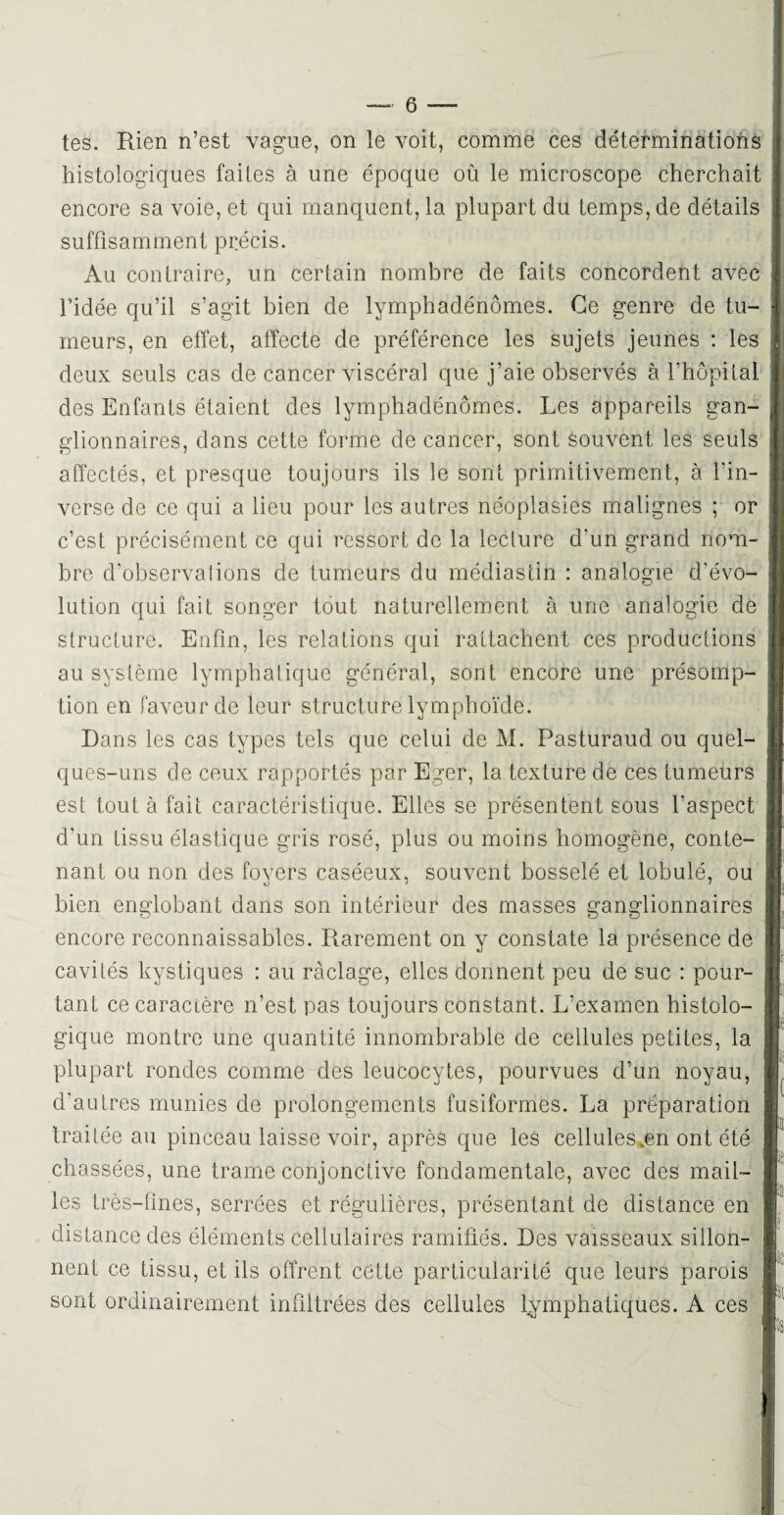 tes. Rien n’est vague, on le voit, comme ces déterminations histologiques faites à une époque où le microscope cherchait encore sa voie, et qui manquent, la plupart du temps, de détails suffisamment précis. Au contraire, un certain nombre de faits concordent avec l’idée qu’il s’agit bien de lymphadénômes. Ce genre de tu¬ meurs, en effet, affecte de préférence les sujets jeunes : les deux seuls cas de cancer viscéral que j’aie observés à l’hôpital des Enfants étaient des lymphadénômes. Les appareils gan¬ glionnaires, dans cette forme de cancer, sont souvent les seuls affectés, et presque toujours ils le sont primitivement, à fin- verse de ce qui a lieu pour les autres néoplasies malignes ; or c’est précisément ce qui ressort de la lecture d'un grand nom¬ bre d’observalions de tumeurs du médiastin : analogie d’évo¬ lution qui fait songer tout naturellement à une analogie de structure. Enfin, les relations qui rattachent ces productions au système lymphatique général, sont encore une présomp¬ tion en faveur de leur structure lymphoïde. Dans les cas types tels que celui de M. Pasturaud ou quel¬ ques-uns de ceux rapportés par Eger, la texture de ces tumeurs est tout à fait caractéristique. Elles se présentent sous l'aspect d'un tissu élastique gris rosé, plus ou moins homogène, conte¬ nant ou non des foyers caséeux, souvent bosselé et lobulé, ou bien englobant dans son intérieur des masses ganglionnaires encore reconnaissables. Rarement on y constate la présence de cavités kystiques : au ràclage, elles donnent peu de suc : pour¬ tant ce caractère n’est pas toujours constant. L’examen histolo¬ gique montre une quantité innombrable de cellules petites, la plupart rondes comme des leucocytes, pourvues d’un noyau, d’autres munies de prolongements fusiformes. La préparation traitée au pinceau laisse voir, après que les cellules*en ont été chassées, une trame conjonctive fondamentale, avec des mail¬ les très-fines, serrées et régulières, présentant de distance en distance des éléments cellulaires ramifiés. Des vaisseaux sillon¬ nent ce tissu, et ils offrent cette particularité que leurs parois sont ordinairement infiltrées des cellules lymphatiques. A ces
