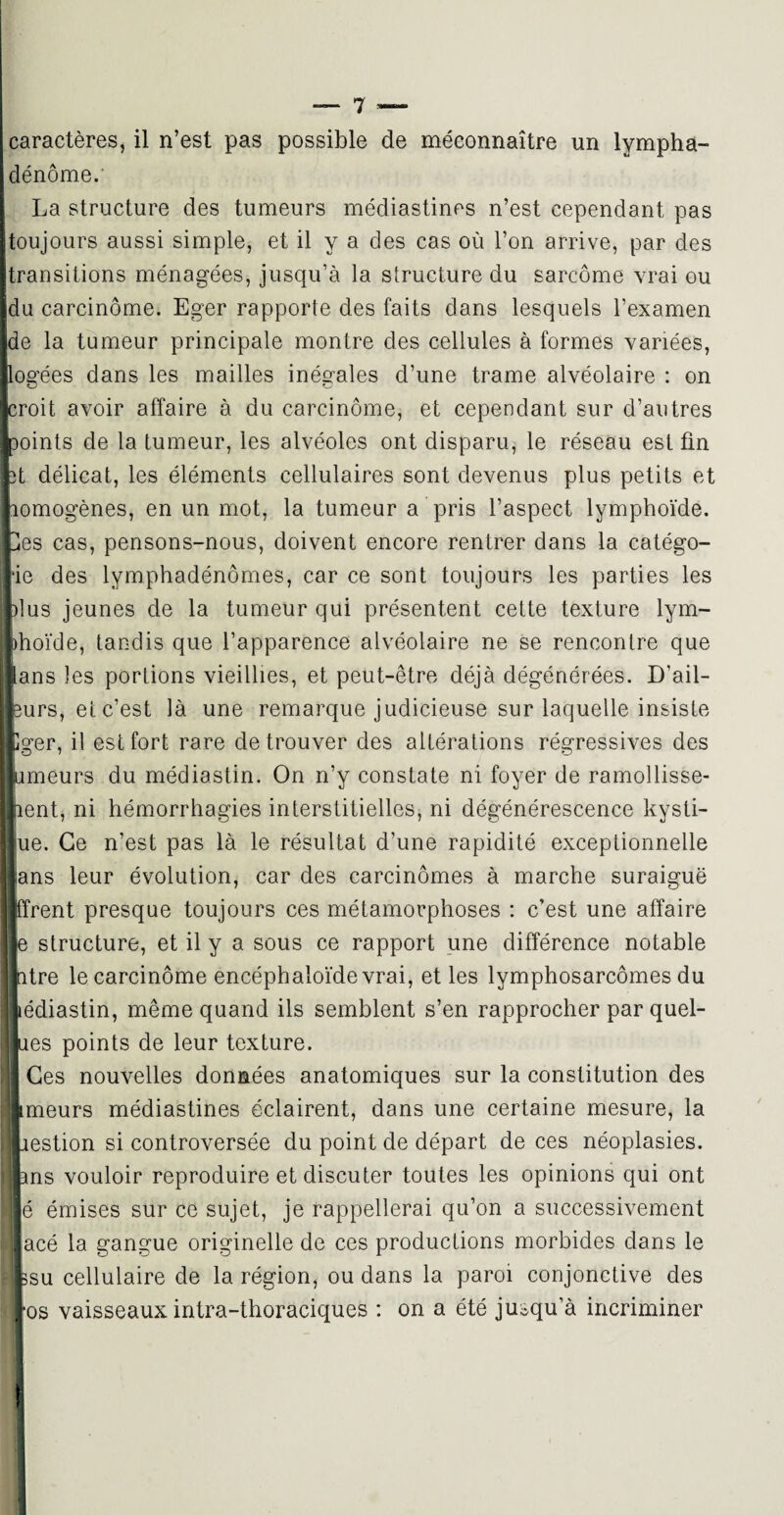 dénôme. La structure des tumeurs médiastines n’est cependant pas toujours aussi simple, et il va des cas où l’on arrive, par des transitions ménagées, jusqu’à la structure du sarcome vrai ou du carcinome. Eger rapporte des faits dans lesquels l’examen de la tumeur principale montre des cellules à formes variées, logées dans les mailles inégales d’une trame alvéolaire : on croit avoir affaire à du carcinome, et cependant sur d’autres Doints de la tumeur, les alvéoles ont disparu, le réseau est fin 3t délicat, les éléments cellulaires sont devenus plus petits et lomogènes, en un mot, la tumeur a pris l’aspect lymphoïde. Ües cas, pensons-nous, doivent encore rentrer dans la catégo- *ie des lymphadénômes, car ce sont toujours les parties les )lus jeunes de la tumeur qui présentent cette texture lym- I1 oïde, tandis que l’apparence alvéolaire ne se rencontre que ns les portions vieillies, et peut-être déjà dégénérées. D’ail- irs, et c’est là une remarque judicieuse sur laquelle insiste ;er, il est fort rare de trouver des altérations régressives des meurs du médiastin. On n’y constate ni foyer de ramollisse- mt, ni hémorrhagies interstitielles, ni dégénérescence kysti- e. Ce n’est pas là le résultat d’une rapidité exceptionnelle ns leur évolution, car des carcinomes à marche suraiguë rent presque toujours ces métamorphoses : c’est une affaire structure, et il y a sous ce rapport une différence notable tre le carcinome encéphaloïdevrai, et les lymphosarcomes du idiastin, même quand ils semblent s’en rapprocher par quel- es points de leur texture. Zes nouvelles données anatomiques sur la constitution des meurs médiastines éclairent, dans une certaine mesure, la estion si controversée du point de départ de ces néoplasies. [I ms vouloir reproduire et discuter toutes les opinions qui ont é émises sur ce sujet, je rappellerai qu’on a successivement i acé la gangue originelle de ces productions morbides dans le Ê| 3su cellulaire de la région, ou dans la paroi conjonctive des ' *os vaisseaux intra-thoraciques : on a été jusqu’à incriminer