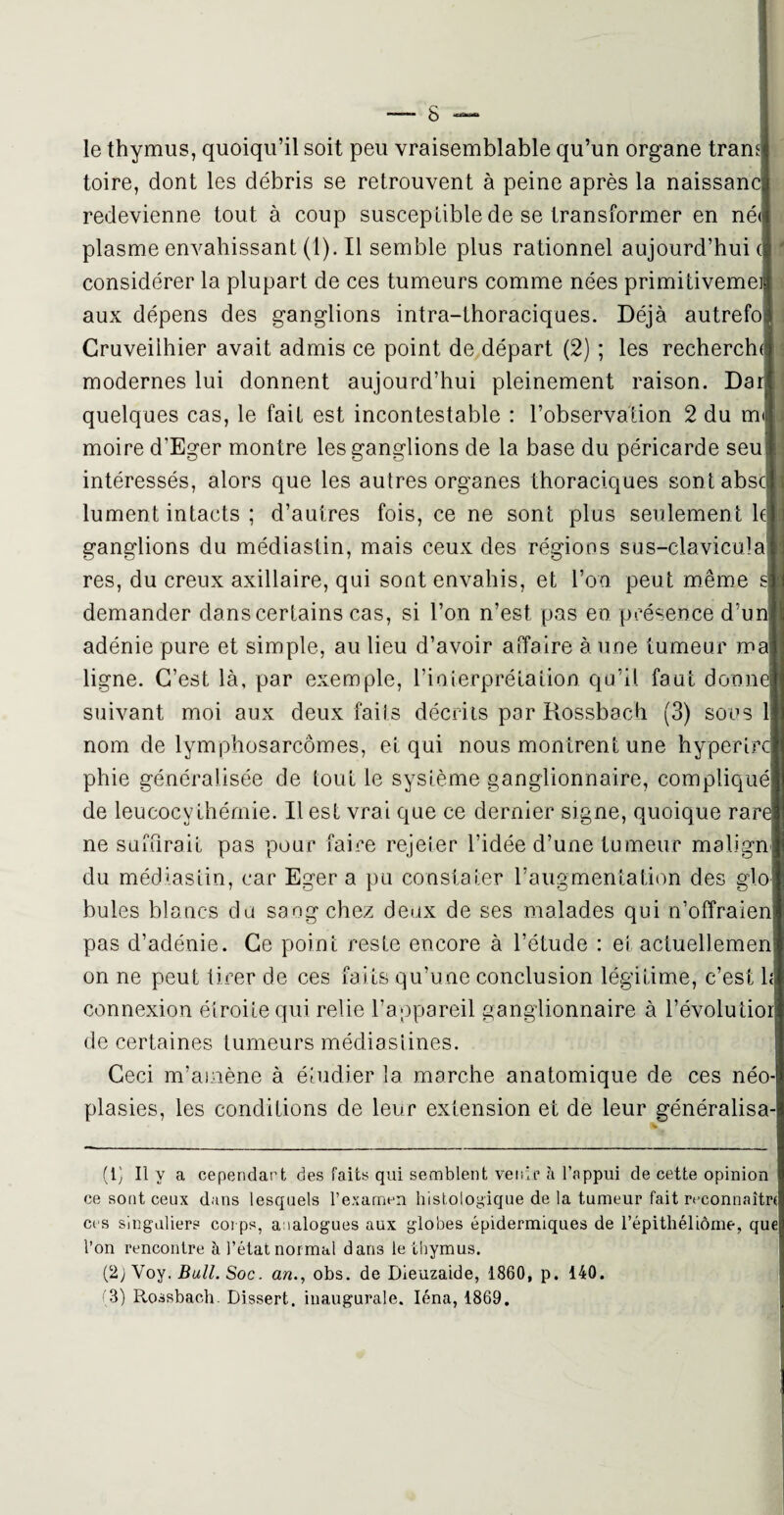 le thymus, quoiqu’il soit peu vraisemblable qu’un organe tram toire, dont les débris se retrouvent à peine après la naissanc redevienne tout à coup susceptible de se transformer en né< plasme envahissant (1). Il semble plus rationnel aujourd’hui e considérer la plupart de ces tumeurs comme nées primitiveme aux dépens des ganglions intra-lhoraciques. Déjà autrefo Cruveiihier avait admis ce point de départ (2) ; les rechercha modernes lui donnent aujourd’hui pleinement raison. Dari quelques cas, le fait est incontestable : l’observation 2 du m moire d’Eger montre les ganglions de la base du péricarde seu intéressés, alors que les autres organes thoraciques sontabscl lument intacts ; d’autres fois, ce ne sont plus seulemen t h ganglions du médiastin, mais ceux des régions sus-clavicula res, du creux axillaire, qui sont envahis, et l’on peut même s demander dans certains cas, si l’on n’est pas en présence d’un adénie pure et simple, au lieu d’avoir affaire à une tumeur ma ligne. C’est là, par exemple, l’ioierprétalion qu’il faut donne suivant moi aux deux faits décrits par Rossbach (3) sous 1 nom de lymphosarcomes, et qui nous montrent une hyperirc phie généralisée de tout le système ganglionnaire, compliqué de leucocvthéorie. Il est vrai que ce dernier signe, quoique rare ne suffirait pas pour faire rejeter l’idée d’une tumeur malign du médiastin, car Eger a pu constater l’augmentation des glo butes blancs du saog chez deux de ses malades qui n’offraien pas d’adénie. Ce point reste encore à l’étude : et actuellemen on ne peut tirer de ces faits qu’une conclusion légitime, c’est 1 connexion étroite qui relie l’appareil ganglionnaire à l’évolutio de certaines tumeurs médias fines. Ceci m’amène à étudier la marche anatomique de ces néo plasies, les conditions de leur extension et de leur généralisa (1) Il y a cependant des faits qui semblent venir à l’appui de cette opinion ce sont ceux dans lesquels l’examen histologique de la tumeur fait reconnaître ces singuliers corps, analogues aux globes épidermiques de l’épithéliôme, que l’on rencontre à l’état normal dari3 le thymus. (2j Yoy. Bail. Soc. an., obs. de Dieuzaide, 1860, p. 140.