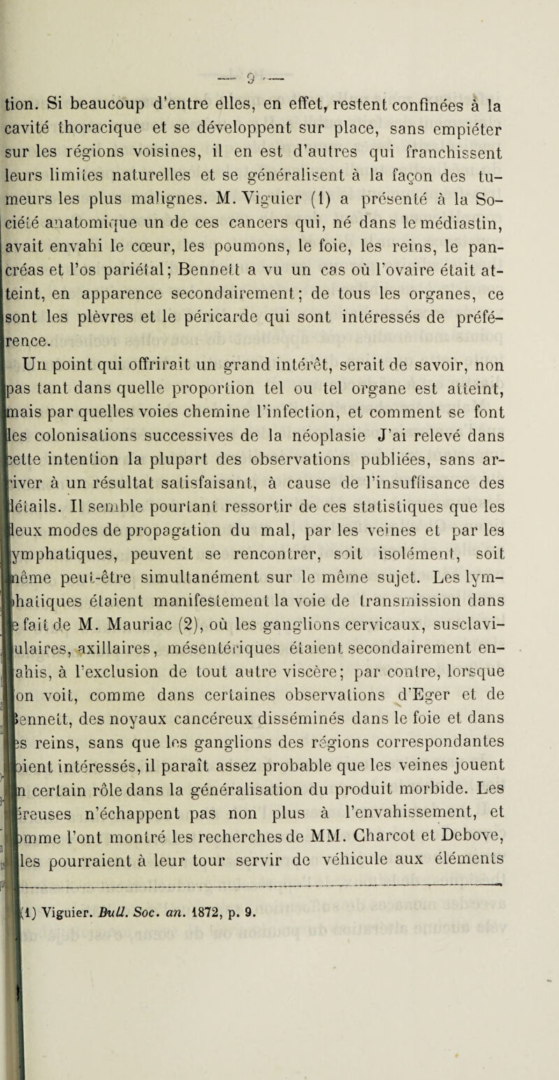 tion. Si beaucoup d’entre elles, en effet, restent confinées à la cavité thoracique et se développent sur place, sans empiéter sur les régions voisines, il en est d’autres qui franchissent leurs limites naturelles et se généralisent à la façon des tu¬ meurs les plus malignes. M. Yiguier (1) a présenté à la So¬ ciété anatomique un de ces cancers qui, né dans lemédiastin, avait envahi le cœur, les poumons, le foie, les reins, le pan¬ créas et l’os pariétal; Bennett a vu un cas où l’ovaire était at¬ teint, en apparence secondairement; de tous les organes, ce sont les plèvres et le péricarde qui sont intéressés de préfé¬ rence. Un point qui offrirait un grand intérêt, serait de savoir, non pas tant dans quelle proportion tel ou tel organe est atteint, mais par quelles voies chemine l’infection, et comment se font les colonisations successives de la néoplasie J’ai relevé dans Ite intention la plupart des observations publiées, sans ar- er à un résultat satisfaisant, à cause de l’insuffisance des îails. Il semble pourtant ressortir de ces statistiques que les ax modes de propagation du mal, par les veines et par les nphatiques, peuvent se rencontrer, soit isolément, soit ime peut-être simultanément sur le même sujet. Les lyrn- atiques étaient manifestement la voie de transmission dans [ait de M. Mauriac (2), où les ganglions cervicaux, susclavi- laires, axillaires, mésentériques étaient secondairement en- his, à l’exclusion de tout autre viscère ; par contre, lorsque n voit, comme dans certaines observations d'Eger et de nnett, des noyaux cancéreux disséminés dans le foie et dans i reins, sans que les ganglions des régions correspondantes ient intéressés, il paraît assez probable que les veines jouent certain rôle dans la généralisation du produit morbide. Les œuses n’échappent pas non plus à l’envahissement, et aime l’ont montré les recherches de MM. Charcot et Debove, es pourraient à leur tour servir de véhicule aux éléments