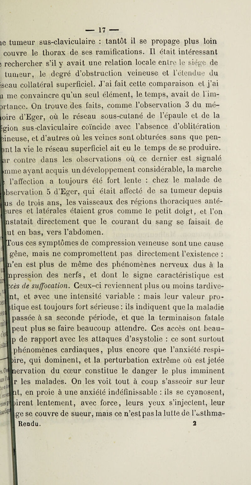 ie tumeur sus-claviculaire : tantôt il se propage plus loin couvre le thorax de ses ramifications. Il était intéressant > rechercher s’il y avait une relation locale entre le siège de tumeur, le degré d’obstruction veineuse et l’étendue du iseau collatéral superficiel. J’ai fait cette comparaison et j’ai u me convaincre qu’un seul élément, le temps, avait de 1 im- prtanee. On trouve des faits, comme l’observation 3 du mé- oire d’Eger, où le réseau sous-cutané de l’épaule et de la gion sus-claviculaire coïncide avec l’absence d’oblitération fineuse, et d’autres où les veines sont obturées sans que pen- ant la vie le réseau superficiel ait eu le temps de se produire, ar contre dans les observations où ce dernier est signalé mme ayant acquis un développement considérable, la marche l’affection a toujours été fort lente : chez le malade de bservation 5 d’Eger, qui était affecté de sa tumeur depuis s de trois ans, les vaisseaux des régions thoraciques anté- ures et latérales étaient gros comme le petit doigt, et l’on statait directement que le courant du sang se faisait de ut en bas, vers l’abdomen. ous ces symptômes de compression veineuse sont une cause gêne, mais ne compromettent pas directement l’existence : n’en est plus de même des phénomènes nerveux dus à la pression des nerfs, et dont le signe caractéristique est cès de suffocation. Ceux-ci reviennent plus ou moins tardive- nt, et avec une intensité variable : mais leur valeur pro- tique est toujours fort sérieuse : ils indiquent que la maladie passée à sa seconde période, et que la terminaison fatale peut plus se faire beaucoup attendre. Ces accès ont beau- p de rapport avec les attaques d’asystolie : ce sont surtout phénomènes cardiaques, plus encore que l’anxiété respi- ire, qui dominent, et la perturbation extrême où est jetée ervation du cœur constitue le danger le plus imminent r les malades. On les voit tout à coup s’asseoir sur leur t, en proie à une anxiété indéfinissable : ils se cyanosent, irent lentement, avec force, leurs yeux s’injectent, leur ge se couvre de sueur, mais ce n’est pas la lutte de l’dSthma- Rendu. 2 31 U: iir| d ie $ mil] c’« istai >5, C’Ci ans l’sl i eD soi [ca#