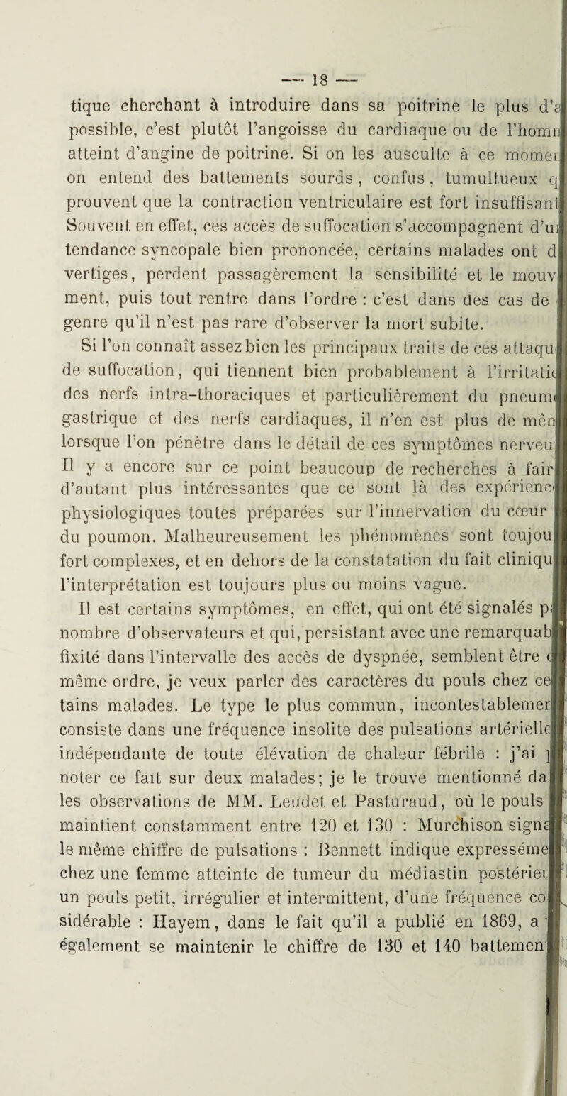 tique cherchant à introduire dans sa poitrine le plus d’t possible, c’est plutôt l’angoisse du cardiaque ou de l’homr atteint d’angine de poitrine. Si on les ausculte à ce momer on entend des battements sourds , confus , tumultueux q prouvent que la contraction ventriculaire est fort insuffisant Souvent en effet, ces accès de suffocation s’accompagnent d’uj tendance syncopale bien prononcée, certains malades ont cl vertiges, perdent passagèrement la sensibilité et le mouv ment, puis tout rentre dans l’ordre : c’est dans clés cas de genre qu’il n’est pas rare cl’observer la mort subite. Si l’on connaît assez bien les principaux traits de ces attaqu de suffocation, qui tiennent bien probablement à l’irritaticj des nerfs intra-thoraciques et particulièrement du pneum gastrique et des nerfs cardiaques, il rfen est plus de me lorsque l’on pénètre dans le détail de ces symptômes nerveu Il y a encore sur ce point beaucoup de recherches à fair d’autant plus intéressantes que ce sont là des expériencj physiologiques toutes préparées sur l'innervation du cœur du poumon. Malheureusement les phénomènes sont toujou fort complexes, et en dehors de la constatation du fait cliniqu l’interprétation est toujours plus ou moins vague. Il est certains symptômes, en effet, qui ont été signalés p nombre d’observateurs et qui, persistant avec une remarquai: fixité dans l’intervalle des accès de dyspnée, semblent être même ordre, je veux parler des caractères du pouls chez ce tains malades. Le type le plus commun, incontestablemer consiste dans une fréquence insolite des pulsations artériellej indépendante de toute élévation de chaleur fébrile : j’ai noter ce fait sur deux malades; je le trouve mentionné da les observations de MM. Leudet et Pasturaud, où le pouls maintient constamment entre 120 et 130 : Murchison signé le même chiffre de pulsations : Bennett indique exprcsséme| chez une femme atteinte de tumeur du médiastin postérieij un pouls petit, irrégulier et intermittent, d’une fréquence co sidérable : Hayem, dans le fait qu’il a publié en 1869, a également se maintenir le chiffre de 130 et 140 battemen
