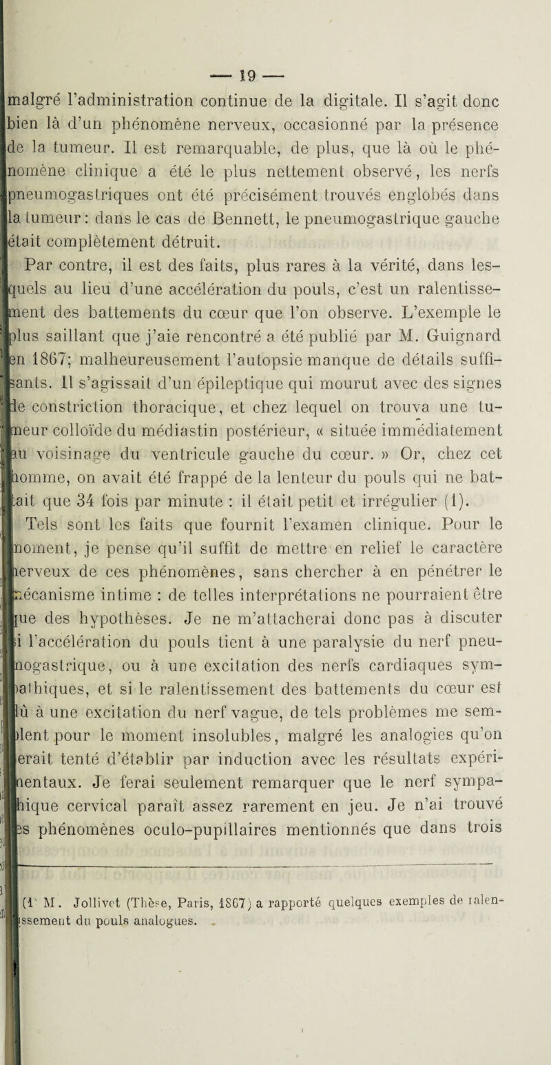 malgré l’administration continue cle la digitale. Il s’agit donc bien là d’un phénomène nerveux, occasionné par la présence de la tumeur. Il est remarquable, de plus, que là où le phé¬ nomène clinique a été le plus nettement observé, les nerfs Dneumogastriques ont été précisément trouvés englobés dans a tumeur: dans le cas de Bennett, le pneumogastrique gauche était complètement détruit. Par contre, il est des faits, plus rares à la vérité, dans les¬ quels au lieu d’une accélération du pouls, c’est un ralentisse¬ ment des battements du cœur que l’on observe. L’exemple le dIus saillant que j’aie rencontré a été publié par M. Guignard en 1867; malheureusement l’autopsie manque de détails su fil¬ ants. 11 s’agissait d’un épileptique qui mourut avec des signes ie eonstriction thoracique, et chez lequel on trouva une tu¬ meur colloïde du médiastin postérieur, « située immédiatement au voisinage du ventricule gauche du cœur. » Or, chez cet homme, on avait été frappé de la lenteur du pouls qui ne bat¬ tait que 34 fois par minute : il était petit et irrégulier (1). Tels sont les faits que fournit l’examen clinique. Pour le moment, je pense qu’il suffit de mettre en relief le caractère erveux de ces phénomènes, sans chercher à en pénétrer le mécanisme intime : de telles interprétations ne pourraient être ue des hypothèses. Je ne m’attacherai donc pas à discuter i l’accélération du pouls tient à une paralysie du nerf pneu- ïiogastrique, ou à une excitation des nerfs cardiaques sym- palhiques, et si le ralentissement des battements du cœur est û à une excitation du nerf vague, de tels problèmes me sem- lent pour le moment insolubles, malgré les analogies qu’on erait tenté d’établir par induction avec les résultats expéri- entaux. Je ferai seulement remarquer que le nerf sympa- lique cervical parait assez rarement en jeu. Je n’ai trouvé ts phénomènes oculo-pupillaires mentionnés que dans trois (!' M. Jollivet (Tliè«e, Paris, 1SG7; a rapporté quelques exemples de lalen- 1 Tjssement du pouls analogues. .