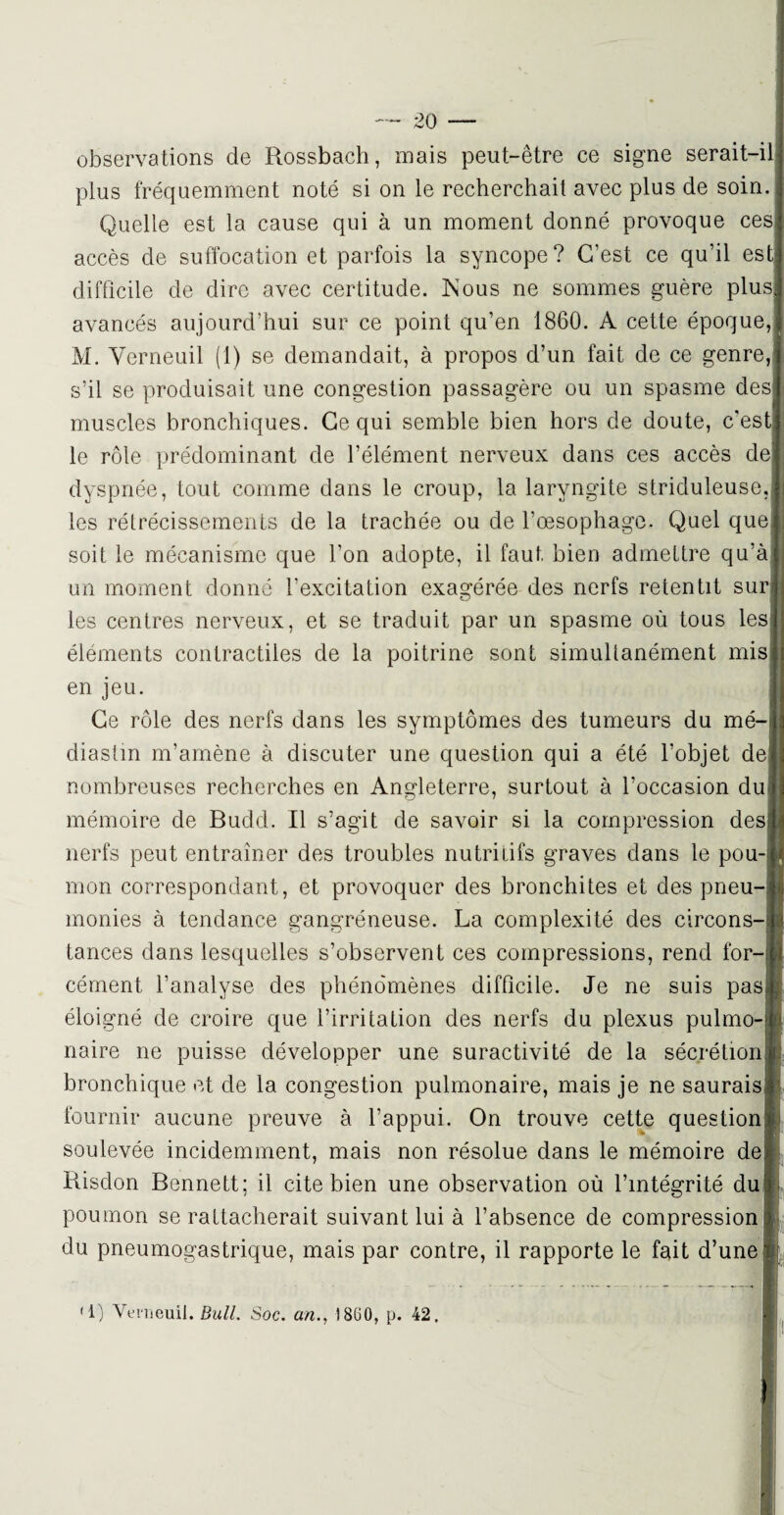 observations de Rossbach, mais peut-être ce signe serait-il] plus fréquemment noté si on le recherchait avec plus de soin. Quelle est la cause qui à un moment donné provoque cesl accès de suffocation et parfois la syncope? C’est ce qu’il est] difficile de dire avec certitude. Mous ne sommes guère plus! avancés aujourd’hui sur ce point qu’en 1860. A cette époque,] M. Yerneuil (1) se demandait, à propos d’un fait de ce genre,1 s’il se produisait une congestion passagère ou un spasme desj muscles bronchiques. Ce qui semble bien hors de doute, c’estl le rôle prédominant de l’élément nerveux dans ces accès de] dyspnée, tout comme dans le croup, la laryngite striduleuse. les rétrécissements de la trachée ou de l’œsophage. Quel que, soit le mécanisme que l’on adopte, il faut, bien admettre qu’à un moment donné l’excitation exagérée des nerfs retentit sur les centres nerveux, et se traduit par un spasme où tous les| éléments contractiles de la poitrine sont simultanément mis] en jeu. Ce rôle des nerfs dans les symptômes des tumeurs du mé-ïj diastin m’amène à discuter une question qui a été l’objet de nombreuses recherches en Angleterre, surtout à l’occasion du mémoire de Budd. Il s’agit de savoir si la compression des; nerfs peut entraîner des troubles nutritifs graves dans le pou-i mon correspondant, et provoquer des bronchites et des pneu-j monies à tendance gangréneuse. La complexité des circons-] tances dans lesquelles s’observent ces compressions, rend for¬ cément l’analyse des phénomènes difficile. Je ne suis pas; éloigné de croire que l’irritation des nerfs du plexus pulmo-j naire ne puisse développer une suractivité de la sécrétion bronchique et de la congestion pulmonaire, mais je ne saurais fournir aucune preuve à l’appui. On trouve cette question soulevée incidemment, mais non résolue dans le mémoire de; Risdon Bennett; il cite bien une observation où l’intégrité du! poumon se rattacherait suivant lui à l’absence de compression du pneumogastrique, mais par contre, il rapporte le fait d’une 1) Yerneuil .Bull. Soc. an., î 8ü 0, p. 42.