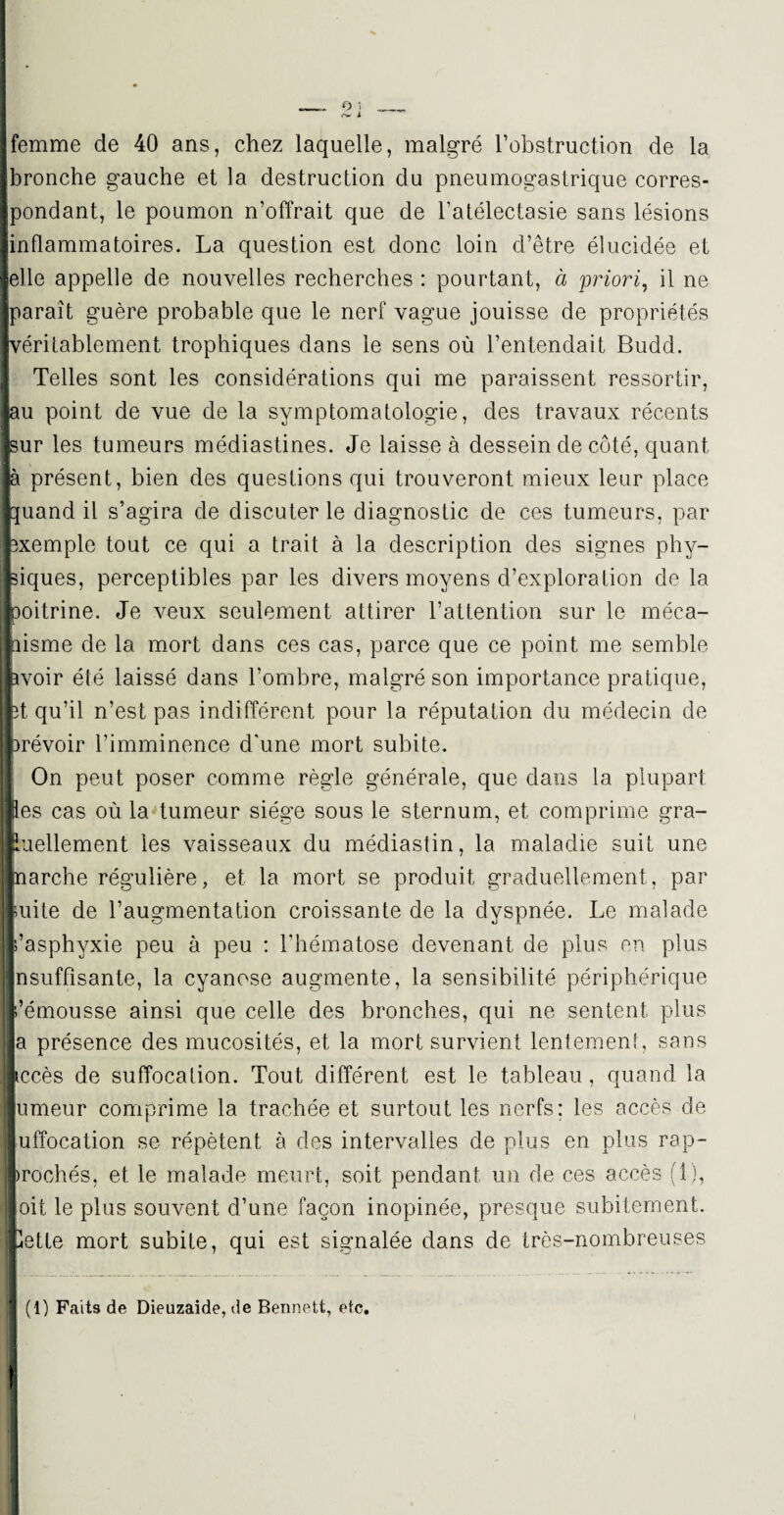 femme de 40 ans, chez laquelle, malgré l’obstruction de la bronche gauche et la destruction du pneumogastrique corres¬ pondant, le poumon n’offrait que de l’atélectasie sans lésions inflammatoires. La question est donc loin d’être élucidée et elle appelle de nouvelles recherches : pourtant, à priori, il ne paraît guère probable que le nerf vague jouisse de propriétés [véritablement trophiques dans le sens où l’entendait Budd. Telles sont les considérations qui me paraissent ressortir, •au point de vue de la symptomatologie, des travaux récents huv les tumeurs médiastines. Je laisse à dessein de côté, quant la présent, bien des questions qui trouveront mieux leur place buand il s’agira de discuter le diagnostic de ces tumeurs, par Exemple tout ce qui a trait à la description des signes phy¬ siques, perceptibles par les divers moyens d’exploration de la ■ llDoitrine. Je veux seulement attirer l’attention sur le méca- iiisme de la mort dans ces cas, parce que ce point me semble lavoir été laissé dans l’ombre, malgré son importance pratique, fet qu’il n’est pas indifférent pour la réputation du médecin de ferévoir l’imminence d'une mort subite. On peut poser comme règle générale, que dans la plupart les cas où la tumeur siège sous le sternum, et comprime gra- Huellement les vaisseaux du médiastin, la maladie suit une inarche régulière, et la mort se produit graduellement, par l uite de l’augmentation croissante de la dyspnée. Le malade s’asphyxie peu à peu : l'hématose devenant de plus en plus nsuffisante, la cyanose augmente, la sensibilité périphérique s’émousse ainsi que celle des bronches, qui ne sentent plus a présence des mucosités, et la mort survient lentement, sans liccès de suffocation. Tout différent est le tableau, quand la Iumeur comprime la trachée et surtout les nerfs; les accès de ] uffocalion se répètent à des intervalles de plus en plus rap¬ prochés, et le malade meurt, soit pendant un de ces accès (1), il oit le plus souvent d’une façon inopinée, presque subitement. Bette mort subite, qui est signalée dans de très-nombreuses (1) Faits de Dieuzaide,de Bennett, etc. !