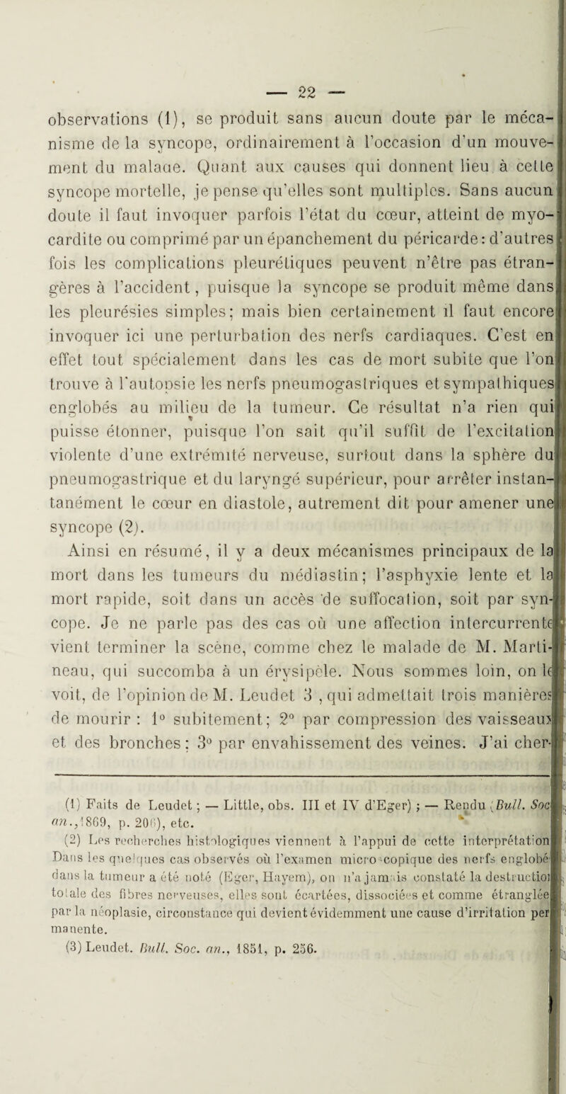 observations (1), se produit sans aucun doute par le méca¬ nisme de la syncope, ordinairement à l’occasion d'un mouve¬ ment du malaue. Quant aux causes qui donnent lieu à cette syncope mortelle, je pense qu’elles sont multiples. Sans aucun doute il faut invoquer parfois l’état du cœur, atteint de myo¬ cardite ou comprimé par un épanchement du péricarde: d'autres fois les complications pleurétiques peuvent n’être pas étran¬ gères à l’accident, puisque la syncope se produit meme dans les pleurésies simples; mais bien certainement il faut encore invoquer ici une perturbation des nerfs cardiaques. C’est en effet tout spécialement dans les cas de mort subite que l’on trouve à l'autopsie les nerfs pneumogastriques et sympathiques englobés au milieu de la tumeur. Ce résultat n’a rien qui puisse étonner, puisque l’on sait qu'il suffit de l’excitation violente d’une extrémité nerveuse, surtout dans la sphère du pneumogastrique et du laryngé supérieur, pour arrêter instan-| tanément le cœur en diastole, autrement dit pour amener une] syncope (2). Ainsi en résumé, il y a deux mécanismes principaux de la? mort dans les tumeurs du médiastin; l’asphyxie lente et la mort rapide, soit dans un accès de suffocation, soit par syn¬ cope. Je ne parle pas des cas où une affection intercurrente] vient terminer la scène, comme chez le malade de M. Marti neau, qui succomba à un érysipèle. Nous sommes loin, on l voit, de l’opinion de M. Leuclet 3 , qui admettait trois manières] de mourir: 1° subitement; 2° par compression des vaisseaux et des bronches; 3° par envahissement des veines. J’ai cher- (1) Faits de Leudet ; — Little, obs. III et IY d’Eger) ; — Rendu ( Bull. Socl ara.,1869, p. 206), etc. (2) Les recherches histologiques viennent à l’appui de cette interprétation Dans les quelques cas observés où l’examen micro copique des nerfs englobe dans la tumeur a été noté (Eger, Hayem), on n’a jamais constaté la destructioij totale des fibres nerveuses, elles sont écartées, dissociées et comme étranglée par la néoplasie, circonstance qui devient évidemment une cause d’irritation perj manente. (3) Leudet. Bull. Soc. an., 1851, p. 256.