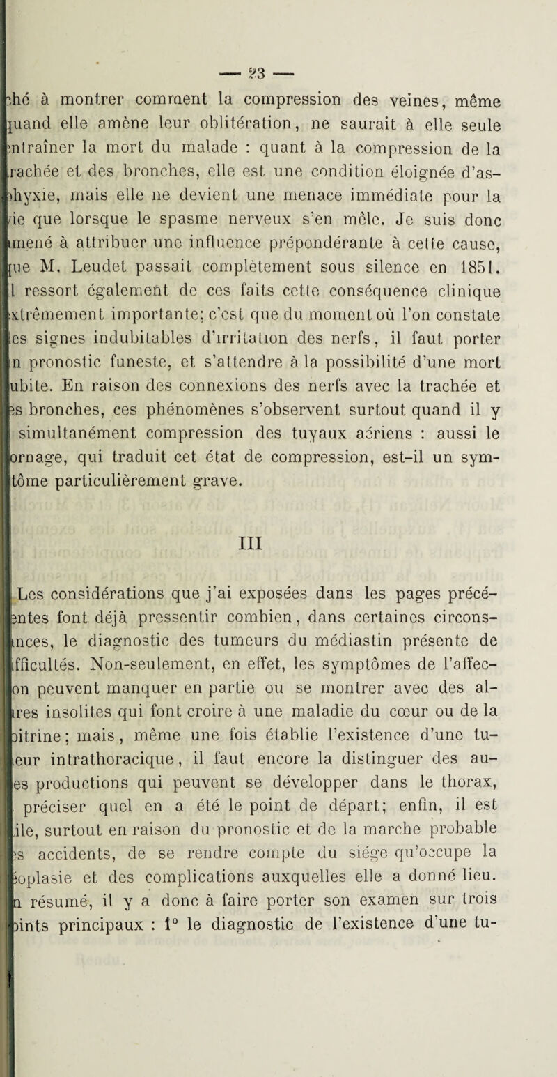 — ;>3 — •‘.hé à montrer comment la compression des veines, même juand elle amène leur oblitération, ne saurait à elle seule entraîner la mort du malade : quant à la compression de la rachée et des bronches, elle est une condition éloignée d’as- Dhyxie, mais elle ne devient une menace immédiate pour la de que lorsque le spasme nerveux s’en mêle. Je suis donc imené à attribuer une influence prépondérante à celle cause, [ue M. Leudet passait complètement sous silence en 1851. 1 ressort également de ces faits cetle conséquence clinique xtrêmement importante; c’est que du moment où l’on constate ,es signes indubitables d’irritation des nerfs, il faut porter n pronostic funeste, et s’attendre à la possibilité d’une mort ubite. En raison des connexions des nerfs avec la trachée et 5s bronches, ces phénomènes s’observent surtout quand il y simultanément compression des tuyaux aeriens : aussi le ornage, qui traduit cet état de compression, est-il un sym- tôme particulièrement grave. III Les considérations que j’ai exposées dans les pages précé- mtes font déjà pressentir combien, dans certaines circons- inces, le diagnostic des tumeurs du médiastin présente de ifficultés. Non-seulement, en effet, les symptômes de l’affec- |on peuvent manquer en partie ou se montrer avec des ai¬ mes insolites qui font croire à une maladie du cœur ou de la litrine ; mais, même une fois établie l’existence d’une tu¬ teur intrathoracique, il faut encore la distinguer des au- les productions qui peuvent se développer dans le thorax, I préciser quel en a été le point de départ; enfin, il est jile, surtout en raison du pronostic et de la marche probable îs accidents, de se rendre compte du siège qu’occupe la ioplasie et des complications auxquelles elle a donné lieu. résumé, il y a donc à faire porter son examen sur Irois )ints principaux : 1° le diagnostic de l’existence d’une tu-