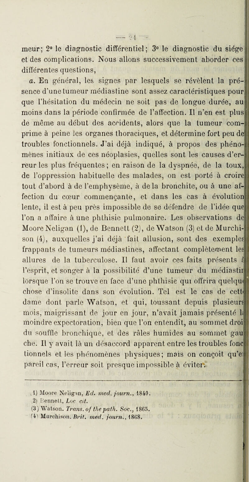 meur; 2° le diagnostic différentiel; 3° le diagnostic du siège et des complications. Nous allons successivement aborder ces différentes questions, a. En général, les signes par lesquels se révèlent la pré¬ sence d'une tumeur médiastine sont assez caractéristiques pour que l’hésitation du médecin ne soit pas de longue durée, au moins dans la période confirmée de l’affection. Il n’en est plus de même au début des accidents, alors que la tumeur com¬ prime à peine les organes thoraciques, et détermine fort peu de troubles fonctionnels. J’ai déjà indiqué, à propos des phéno-i mènes initiaux de ces néoplasies, quelles sont les causes d’er¬ reur les plus fréquentes ; en raison de la dyspnée, de la toux, de l’oppression habituelle des malades, on est porté à croire tout d’abord à de l’emphysème, à delà bronchite, ou à une af¬ fection du cœur commençante, et dans les cas à évolution lente, il est à peu près impossible de se défendre de l’idée que l’on a affaire à une phthisie pulmonaire. Les observations de Moore Neligan (1), de Bennett (2), de Watson (3) et de Murchi- son (4), auxquelles j’ai déjà fait allusion, sont des exemples! frappants de tumeurs médiastines, affectant complètement les allures de la tuberculose. Il faut avoir ces faits présents a l’esprit, et songer à la possibilité d’une tumeur du médiastir lorsque l’on se trouve en face d’une phthisie qui offrira quelqu chose d’insolite dans son évolution. Tel est le cas de cett» dame dont parle Watson, et qui, toussant depuis plusieurs: mois, maigrissant de jour en jour, n’avait jamais présenté h moindre expectoration, bien que l’on entendît, au sommet droi du souffle bronchique, et des râles humides au sommet gau che. Il y avait là un désaccord apparent entre les troubles fond tionnels et les phénomènes physiques; mais on conçoit qu’ei pareil cas, l’erreur soit presque impossible à éviter. T) Moore Neligan, Ed. med. journ., 1840. 2) Bennett. Loc ut. (3) Watson. Trans. of the path. Soc., 1865. Murchison. Brit. med. journ., 1868.