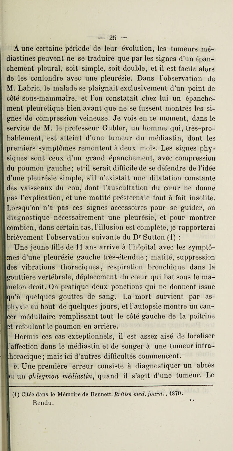 A une certaine période de leur évolution, les tumeurs mé- diastines peuvent ne se traduire que par les signes d’un épan¬ chement pleural, soit simple, soit double, et il est facile alors de les contondre avec une pleurésie. Dans l’observation de M. Labric, le malade se plaignait exclusivement d’un point de I côté sous-mammaire, et l’on constatait chez lui un épanche¬ ment pleurétique bien avant que ne se fussent montrés les si¬ gnes de compression veineuse. Je vois en ce moment, dans le service de M. le professeur Gubler, un homme qui, très-pro- ! bablement, est atteint d’une tumeur du médiastin, dont les premiers symptômes remontent à deux mois. Les signes phy¬ siques sont ceux d’un grand épanchement, avec compression i* du poumon gauche ; et il serait difficile de se défendre de l’idée j d’une pleurésie simple, s’il n’existait une dilatation constante I des vaisseaux du cou, dont l’auscultation du cœur ne donne J pas l’explication, et une matité présternale tout à fait insolite. H Lorsqu’on n’a pas ces signes accessoires pour se guider, on I diagnostique nécessairement une pleurésie, et pour montrer 1 combien, dans certain cas, l’illusion est complète, je rapporterai I brièvement l’observation suivante du Dr Sutton (1) : | Une jeune fille de 11 ans arrive à l’hôpital avec les symptô- imes d’une pleurésie gauche très-étendue ; matité, suppression [des vibrations thoraciques, respiration bronchique dans la «gouttière vertébrale, déplacement du cœur qui bat sous le ma¬ lmelon droit. On pratique deux ponctions qui ne donnent issue jqu’à quelques gouttes de sang. La mort survient par as- jphyxie au bout de quelques jours, et l’autopsie montre un can- jcer médullaire remplissant tout le côté gauche de la poitrine ■et refoulant le poumon en arrière. I Hormis ces cas exceptionnels, il est assez aisé de localiser W.’afîection dans le médiastin et de songer à une tumeur intra- \ thoracique; mais ici d’autres difficultés commencent. !| b. Une première erreur consiste à diagnostiquer un abcès pu un phlegmon médiastin, quand il s’agit d’une tumeur. Le I (1) Citée dans le Mémoire de Bennett. British med.journ., 1870. Rendu. II !