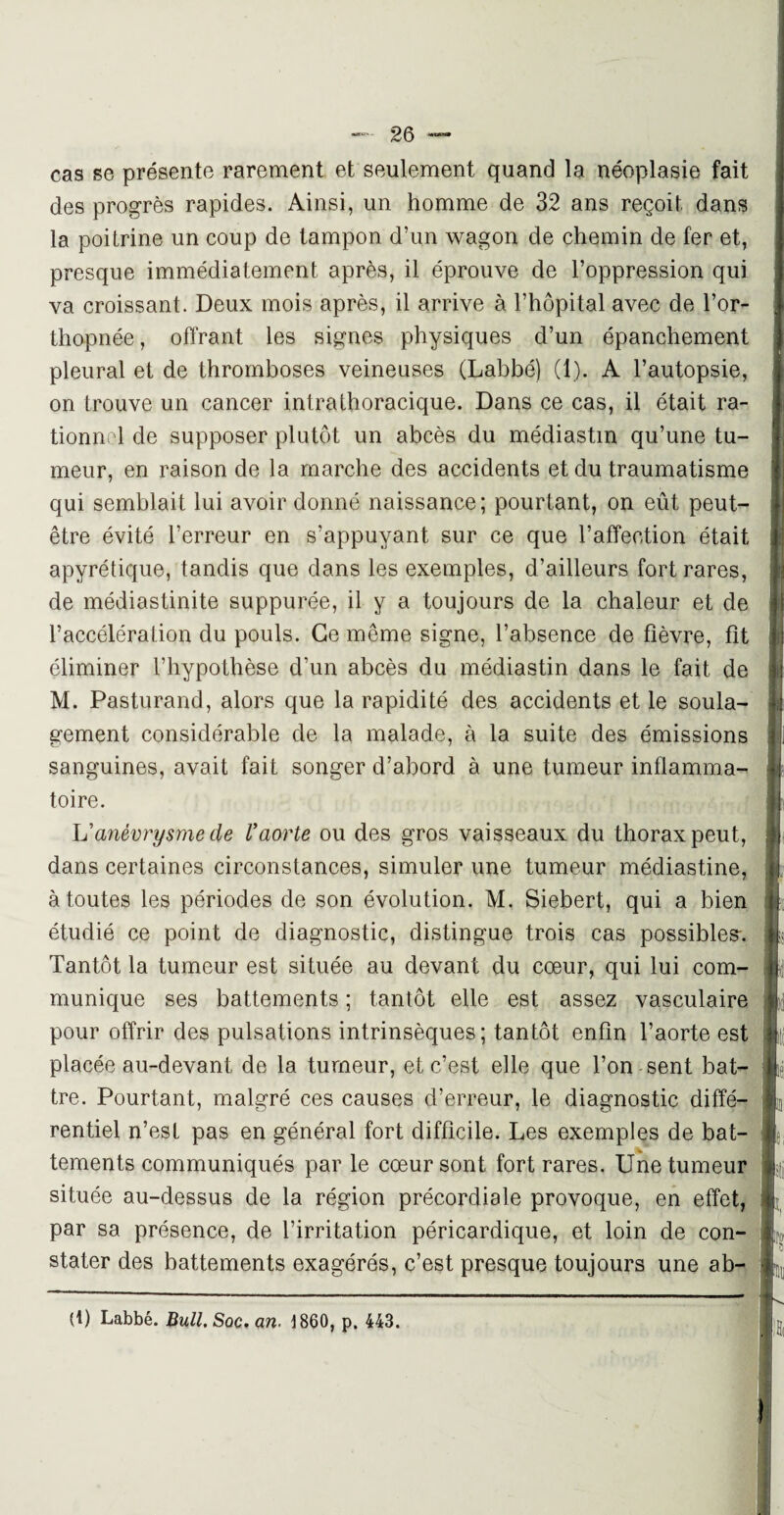 cas se présente rarement et seulement quand la néoplasie fait des progrès rapides. Ainsi, un homme de 32 ans reçoit dans la poitrine un coup de tampon d’un wagon de chemin de fer et, presque immédiatement après, il éprouve de l’oppression qui va croissant. Deux mois après, il arrive à l’hôpital avec de l’or¬ thopnée, offrant les signes physiques d’un épanchement pleural et de thromboses veineuses (Labbé) (1). A l’autopsie, on trouve un cancer intrathoracique. Dans ce cas, il était ra¬ tionnel de supposer plutôt un abcès du médiastm qu’une tu¬ meur, en raison de la marche des accidents et du traumatisme qui semblait lui avoir donné naissance; pourtant, on eût peut- être évité l’erreur en s’appuyant sur ce que l’affection était apyrétique, tandis que dans les exemples, d’ailleurs fort rares, de médiastinite suppurée, il y a toujours de la chaleur et de l’accélération du pouls. Ce même signe, l’absence de fièvre, fit éliminer l’hypothèse d’un abcès du médiastin dans le fait de M. Pasturand, alors que la rapidité des accidents et le soula¬ gement considérable de la malade, à la suite des émissions sanguines, avait fait songer d’abord à une tumeur inflamma¬ toire. L'anévrysme de Vaorte ou des gros vaisseaux du thorax peut, dans certaines circonstances, simuler une tumeur médiastine, à toutes les périodes de son évolution. M. Siebert, qui a bien étudié ce point de diagnostic, distingue trois cas possibles-. Tantôt la tumeur est située au devant du cœur, qui lui com¬ munique ses battements ; tantôt elle est assez vasculaire pour offrir des pulsations intrinsèques; tantôt enfin l’aorte est placée au-devant de la tumeur, et c’est elle que l’on sent bat¬ tre. Pourtant, malgré ces causes d’erreur, le diagnostic diffé¬ rentiel n’est pas en général fort difficile. Les exemples de bat- tements communiqués par le cœur sont fort rares. Une tumeur située au-dessus de la région précordiale provoque, en effet, par sa présence, de l’irritation péricardique, et loin de con¬ stater des battements exagérés, c’est presque toujours une ab-